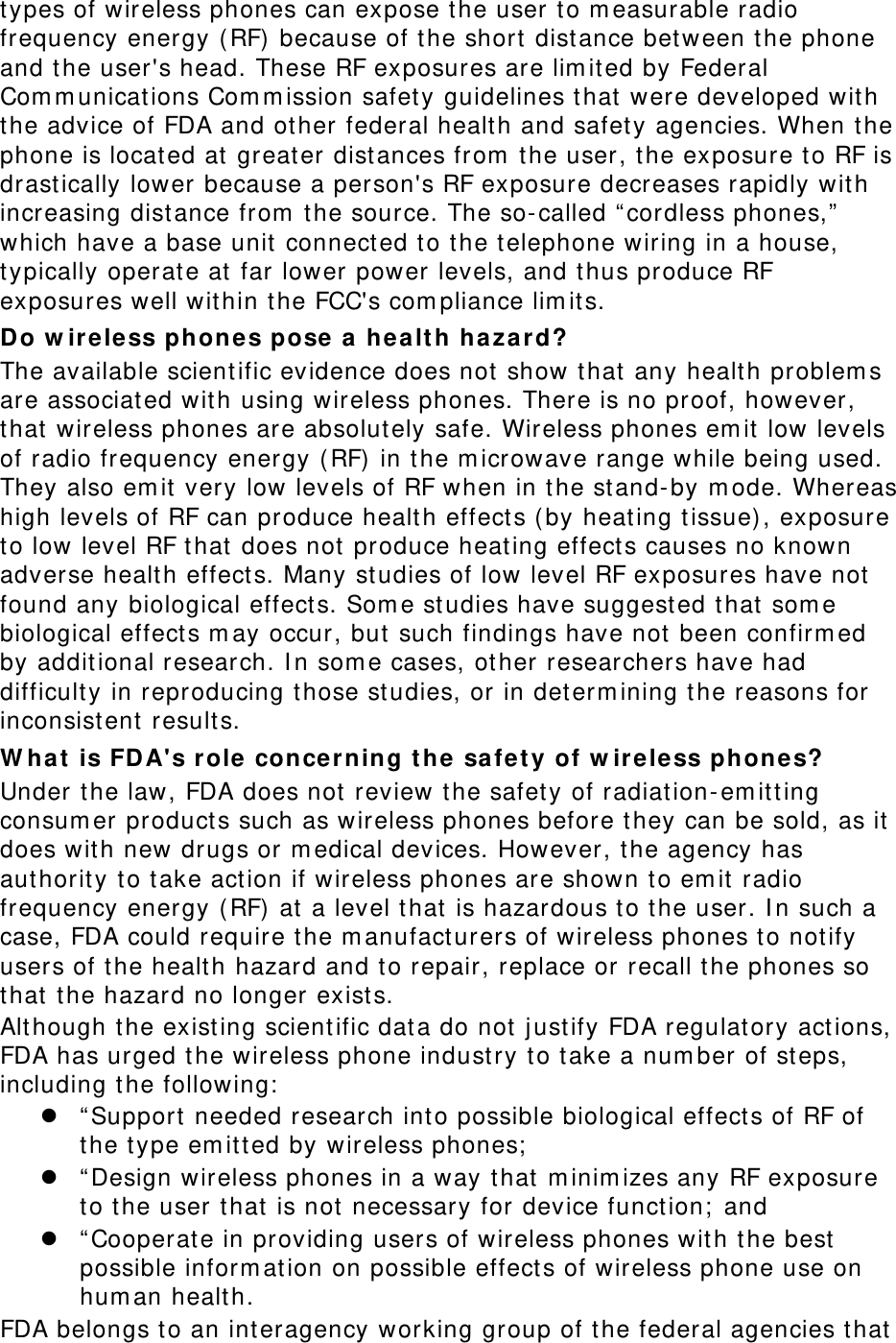 types of wireless phones can expose the user to m easurable radio frequency energy (RF)  because of t he short  distance bet ween t he phone and the user&apos;s head. These RF exposures are lim ited by Federal Com m unicat ions Com m ission safety guidelines t hat were developed with the advice of FDA and ot her federal healt h and safet y agencies. When the phone is located at greater dist ances from  the user, the exposure to RF is drast ically lower because a person&apos;s RF exposure decreases rapidly wit h increasing dist ance from  the source. The so-called “ cordless phones,”  which have a base unit  connect ed t o t he telephone wiring in a house, typically operat e at far lower power levels, and thus produce RF exposures well wit hin the FCC&apos;s com pliance lim its. Do w ireless phones pose a he a lth ha za r d? The available scientific evidence does not show that any healt h pr oblem s are associat ed with using w ireless phones. There is no proof, however, that  wireless phones are absolut ely safe. Wireless phones em it  low levels of radio frequency energy ( RF) in t he m icrowave range while being used. They also em it  very  low levels of RF when in the st and-by m ode. Whereas high levels of RF can produce healt h effect s ( by heat ing t issue) , exposure to low level RF t hat does not produce heating effect s causes no known adverse healt h effect s. Many studies of low level RF exposures have not found any biological effect s. Som e st udies have suggest ed t hat som e biological effect s m ay occur, but  such findings have not been confirm ed by addit ional research. I n som e cases, ot her researchers have had difficult y in reproducing t hose studies, or in det erm ining the reasons for inconsist ent  result s. W hat  is FD A&apos;s role concer ning t he  safet y of w ire less phone s? Under t he law, FDA does not  review the safety of radiation-em itt ing consum er product s such as wireless phones before t hey can be sold, as it  does wit h new drugs or m edical dev ices. However, the agency has authorit y t o take action if w ireless phones are show n t o em it  radio frequency energy (RF)  at a level t hat is hazardous to the user. I n such a case, FDA could require t he m anufact urers of wireless phones to not ify users of the healt h hazard and to repair, replace or recall t he phones so that  t he hazard no longer exists. Although t he exist ing scientific dat a do not  j ust ify FDA regulat ory act ions, FDA has urged t he wireless phone indust ry to t ake a num ber of st eps, including t he following:   “ Support needed research int o possible biological effect s of RF of the type em it t ed by wireless phones;   “ Design wireless phones in a way t hat  m inim izes any RF exposure to the user t hat  is not  necessary for device funct ion;  and  “ Cooperate in providing users of wireless phones wit h t he best  possible inform at ion on possible effect s of wireless phone use on hum an healt h. FDA belongs to an interagency working group of the federal agencies t hat  