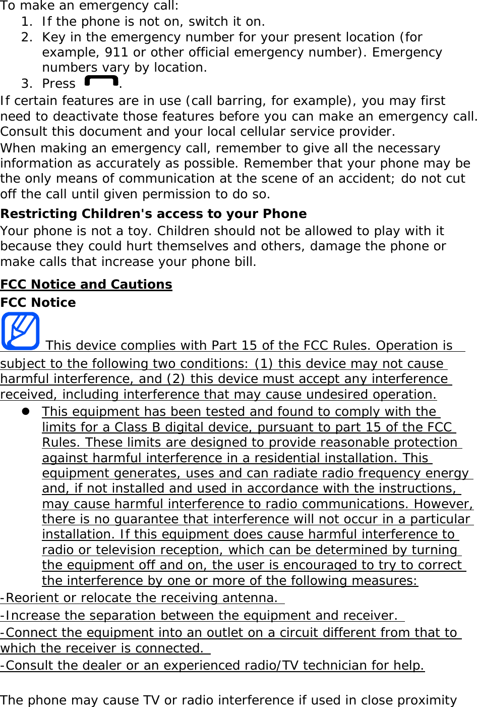 To make an emergency call: 1. If the phone is not on, switch it on. 2. Key in the emergency number for your present location (for example, 911 or other official emergency number). Emergency numbers vary by location. 3. Press . If certain features are in use (call barring, for example), you may first need to deactivate those features before you can make an emergency call. Consult this document and your local cellular service provider. When making an emergency call, remember to give all the necessary information as accurately as possible. Remember that your phone may be the only means of communication at the scene of an accident; do not cut off the call until given permission to do so. Restricting Children&apos;s access to your Phone Your phone is not a toy. Children should not be allowed to play with it because they could hurt themselves and others, damage the phone or make calls that increase your phone bill. FCC Notice and Cautions FCC Notice  This device complies with Part 15 of the FCC Rules. Operation is  subject to the following two conditions: (1) this device may not cause harmful interference, and (2) this device must accept any interference received, including interference that may cause undesired operation.  This equipment has been tested and found to comply with the limits for a Class B digital device, pursuant to part 15 of the FCC Rules. These limits are designed to provide reasonable protection against harmful interference in a residential installation. This equipment generates, uses and can radiate radio frequency energy and, if not installed and used in accordance with the instructions, may cause harmful interference to radio communications. However, there is no guarantee that interference will not occur in a particular installation. If this equipment does cause harmful interference to radio or television reception, which can be determined by turning the equipment off and on, the user is encouraged to try to correct the interference by one or more of the following measures: -Reorient or relocate the receiving antenna.  -Increase the separation between the equipment and receiver.  -Connect the equipment into an outlet on a circuit different from that to which the receiver is connected.  -Consult the dealer or an experienced radio/TV technician for help.  The phone may cause TV or radio interference if used in close proximity 