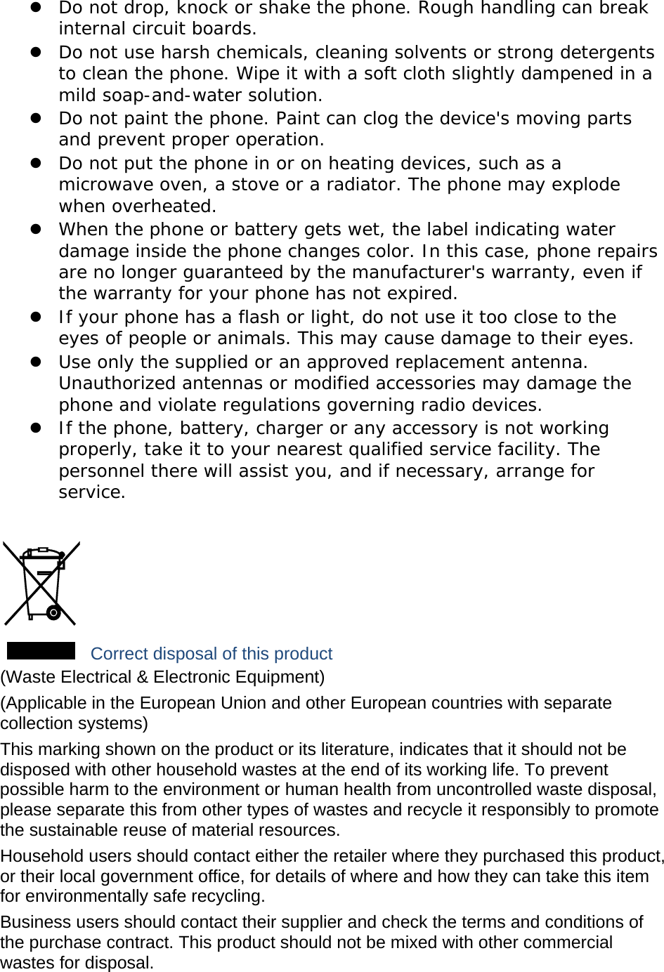  Do not drop, knock or shake the phone. Rough handling can break internal circuit boards.  Do not use harsh chemicals, cleaning solvents or strong detergents to clean the phone. Wipe it with a soft cloth slightly dampened in a mild soap-and-water solution.  Do not paint the phone. Paint can clog the device&apos;s moving parts and prevent proper operation.  Do not put the phone in or on heating devices, such as a microwave oven, a stove or a radiator. The phone may explode when overheated.  When the phone or battery gets wet, the label indicating water damage inside the phone changes color. In this case, phone repairs are no longer guaranteed by the manufacturer&apos;s warranty, even if the warranty for your phone has not expired.   If your phone has a flash or light, do not use it too close to the eyes of people or animals. This may cause damage to their eyes.  Use only the supplied or an approved replacement antenna. Unauthorized antennas or modified accessories may damage the phone and violate regulations governing radio devices.  If the phone, battery, charger or any accessory is not working properly, take it to your nearest qualified service facility. The personnel there will assist you, and if necessary, arrange for service.   Correct disposal of this product (Waste Electrical &amp; Electronic Equipment) (Applicable in the European Union and other European countries with separate collection systems) This marking shown on the product or its literature, indicates that it should not be disposed with other household wastes at the end of its working life. To prevent possible harm to the environment or human health from uncontrolled waste disposal, please separate this from other types of wastes and recycle it responsibly to promote the sustainable reuse of material resources. Household users should contact either the retailer where they purchased this product, or their local government office, for details of where and how they can take this item for environmentally safe recycling. Business users should contact their supplier and check the terms and conditions of the purchase contract. This product should not be mixed with other commercial wastes for disposal. 