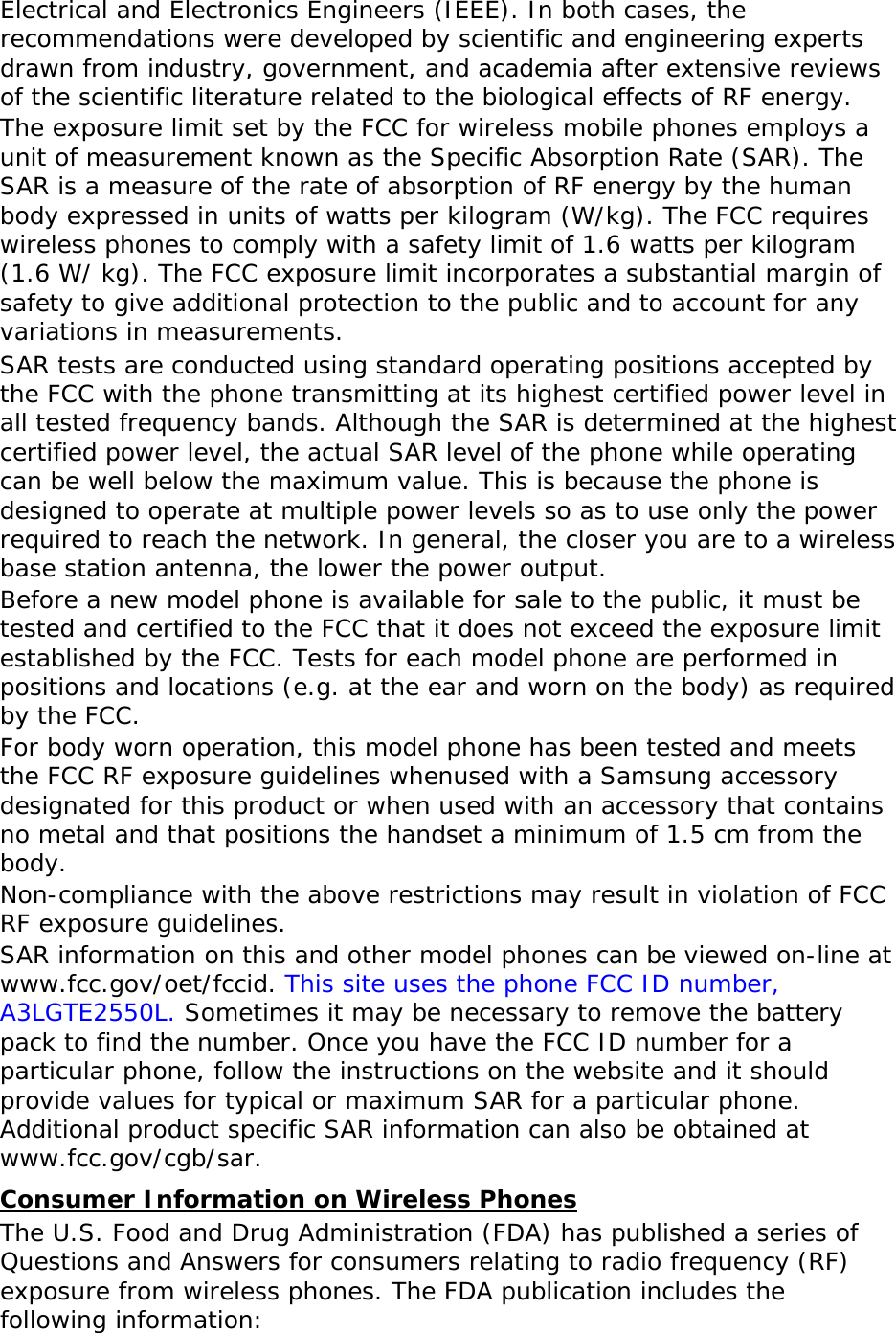 Electrical and Electronics Engineers (IEEE). In both cases, the recommendations were developed by scientific and engineering experts drawn from industry, government, and academia after extensive reviews of the scientific literature related to the biological effects of RF energy. The exposure limit set by the FCC for wireless mobile phones employs a unit of measurement known as the Specific Absorption Rate (SAR). The SAR is a measure of the rate of absorption of RF energy by the human body expressed in units of watts per kilogram (W/kg). The FCC requires wireless phones to comply with a safety limit of 1.6 watts per kilogram (1.6 W/ kg). The FCC exposure limit incorporates a substantial margin of safety to give additional protection to the public and to account for any variations in measurements. SAR tests are conducted using standard operating positions accepted by the FCC with the phone transmitting at its highest certified power level in all tested frequency bands. Although the SAR is determined at the highest certified power level, the actual SAR level of the phone while operating can be well below the maximum value. This is because the phone is designed to operate at multiple power levels so as to use only the power required to reach the network. In general, the closer you are to a wireless base station antenna, the lower the power output. Before a new model phone is available for sale to the public, it must be tested and certified to the FCC that it does not exceed the exposure limit established by the FCC. Tests for each model phone are performed in positions and locations (e.g. at the ear and worn on the body) as required by the FCC.   For body worn operation, this model phone has been tested and meets the FCC RF exposure guidelines whenused with a Samsung accessory designated for this product or when used with an accessory that contains no metal and that positions the handset a minimum of 1.5 cm from the body.  Non-compliance with the above restrictions may result in violation of FCC RF exposure guidelines. SAR information on this and other model phones can be viewed on-line at www.fcc.gov/oet/fccid. This site uses the phone FCC ID number, A3LGTE2550L. Sometimes it may be necessary to remove the battery pack to find the number. Once you have the FCC ID number for a particular phone, follow the instructions on the website and it should provide values for typical or maximum SAR for a particular phone. Additional product specific SAR information can also be obtained at www.fcc.gov/cgb/sar. Consumer Information on Wireless Phones The U.S. Food and Drug Administration (FDA) has published a series of Questions and Answers for consumers relating to radio frequency (RF) exposure from wireless phones. The FDA publication includes the following information: 