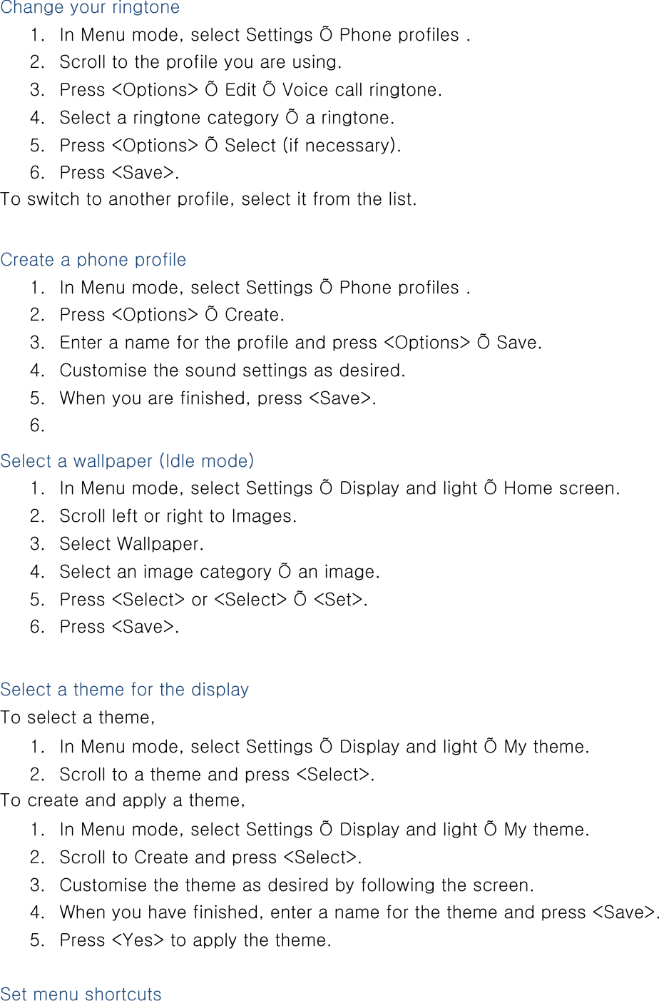 Change your ringtone 1. In Menu mode, select Settings Õ Phone profiles . 2. Scroll to the profile you are using. 3. Press &lt;Options&gt; Õ Edit Õ Voice call ringtone. 4. Select a ringtone category Õ a ringtone. 5. Press &lt;Options&gt; Õ Select (if necessary). 6. Press &lt;Save&gt;. To switch to another profile, select it from the list.  Create a phone profile 1. In Menu mode, select Settings Õ Phone profiles . 2. Press &lt;Options&gt; Õ Create. 3. Enter a name for the profile and press &lt;Options&gt; Õ Save. 4. Customise the sound settings as desired. 5. When you are finished, press &lt;Save&gt;. 6.  Select a wallpaper (Idle mode) 1. In Menu mode, select Settings Õ Display and light Õ Home screen. 2. Scroll left or right to Images. 3. Select Wallpaper. 4. Select an image category Õ an image. 5. Press &lt;Select&gt; or &lt;Select&gt; Õ &lt;Set&gt;. 6. Press &lt;Save&gt;.  Select a theme for the display To select a theme, 1. In Menu mode, select Settings Õ Display and light Õ My theme. 2. Scroll to a theme and press &lt;Select&gt;. To create and apply a theme, 1. In Menu mode, select Settings Õ Display and light Õ My theme. 2. Scroll to Create and press &lt;Select&gt;. 3. Customise the theme as desired by following the screen. 4. When you have finished, enter a name for the theme and press &lt;Save&gt;. 5. Press &lt;Yes&gt; to apply the theme.  Set menu shortcuts 