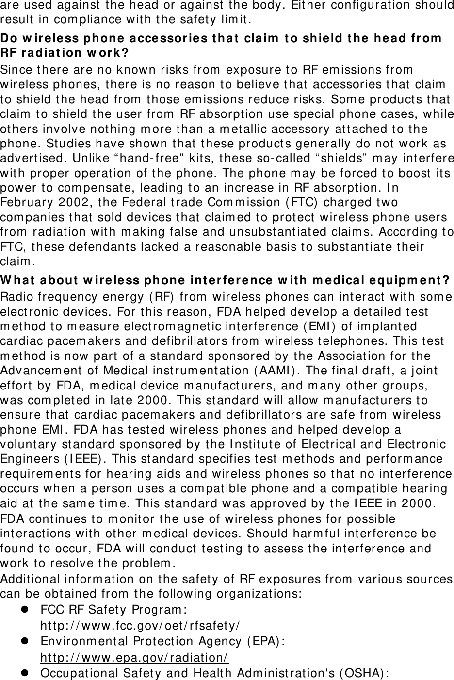 are used against the head or against the body. Either configuration should result in compliance with the safety limit. Do wireless phone accessories that claim to shield the head from RF radiation work? Since there are no known risks from exposure to RF emissions from wireless phones, there is no reason to believe that accessories that claim to shield the head from those emissions reduce risks. Some products that claim to shield the user from RF absorption use special phone cases, while others involve nothing more than a metallic accessory attached to the phone. Studies have shown that these products generally do not work as advertised. Unlike “hand-free” kits, these so-called “shields” may interfere with proper operation of the phone. The phone may be forced to boost its power to compensate, leading to an increase in RF absorption. In February 2002, the Federal trade Commission (FTC) charged two companies that sold devices that claimed to protect wireless phone users from radiation with making false and unsubstantiated claims. According to FTC, these defendants lacked a reasonable basis to substantiate their claim. What about wireless phone interference with medical equipment? Radio frequency energy (RF) from wireless phones can interact with some electronic devices. For this reason, FDA helped develop a detailed test method to measure electromagnetic interference (EMI) of implanted cardiac pacemakers and defibrillators from wireless telephones. This test method is now part of a standard sponsored by the Association for the Advancement of Medical instrumentation (AAMI). The final draft, a joint effort by FDA, medical device manufacturers, and many other groups, was completed in late 2000. This standard will allow manufacturers to ensure that cardiac pacemakers and defibrillators are safe from wireless phone EMI. FDA has tested wireless phones and helped develop a voluntary standard sponsored by the Institute of Electrical and Electronic Engineers (IEEE). This standard specifies test methods and performance requirements for hearing aids and wireless phones so that no interference occurs when a person uses a compatible phone and a compatible hearing aid at the same time. This standard was approved by the IEEE in 2000. FDA continues to monitor the use of wireless phones for possible interactions with other medical devices. Should harmful interference be found to occur, FDA will conduct testing to assess the interference and work to resolve the problem. Additional information on the safety of RF exposures from various sources can be obtained from the following organizations:  FCC RF Safety Program:  http://www.fcc.gov/oet/rfsafety/  Environmental Protection Agency (EPA):  http://www.epa.gov/radiation/  Occupational Safety and Health Administration&apos;s (OSHA):  