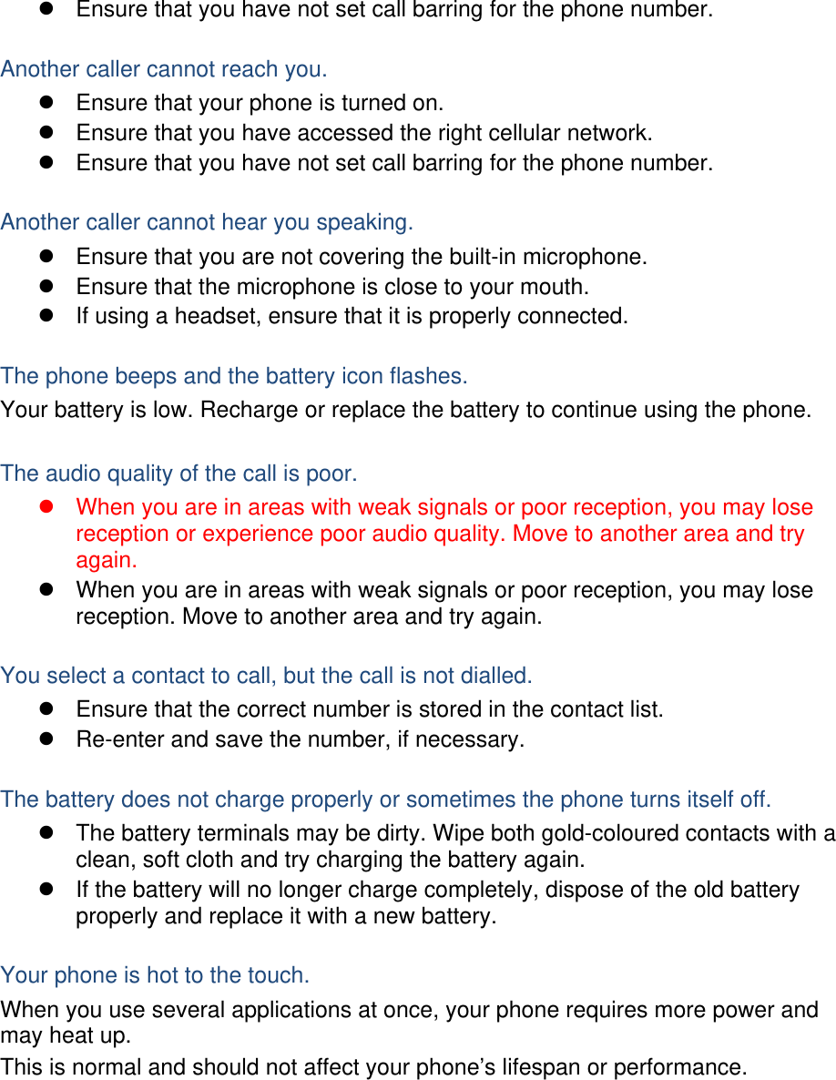   Ensure that you have not set call barring for the phone number.  Another caller cannot reach you.   Ensure that your phone is turned on.   Ensure that you have accessed the right cellular network.   Ensure that you have not set call barring for the phone number.  Another caller cannot hear you speaking.   Ensure that you are not covering the built-in microphone.   Ensure that the microphone is close to your mouth.   If using a headset, ensure that it is properly connected.  The phone beeps and the battery icon flashes. Your battery is low. Recharge or replace the battery to continue using the phone.  The audio quality of the call is poor.   When you are in areas with weak signals or poor reception, you may lose reception or experience poor audio quality. Move to another area and try again.   When you are in areas with weak signals or poor reception, you may lose reception. Move to another area and try again.  You select a contact to call, but the call is not dialled.   Ensure that the correct number is stored in the contact list.   Re-enter and save the number, if necessary.  The battery does not charge properly or sometimes the phone turns itself off.   The battery terminals may be dirty. Wipe both gold-coloured contacts with a clean, soft cloth and try charging the battery again.   If the battery will no longer charge completely, dispose of the old battery properly and replace it with a new battery.  Your phone is hot to the touch. When you use several applications at once, your phone requires more power and may heat up. This is normal and should not affect your phone’s lifespan or performance.       
