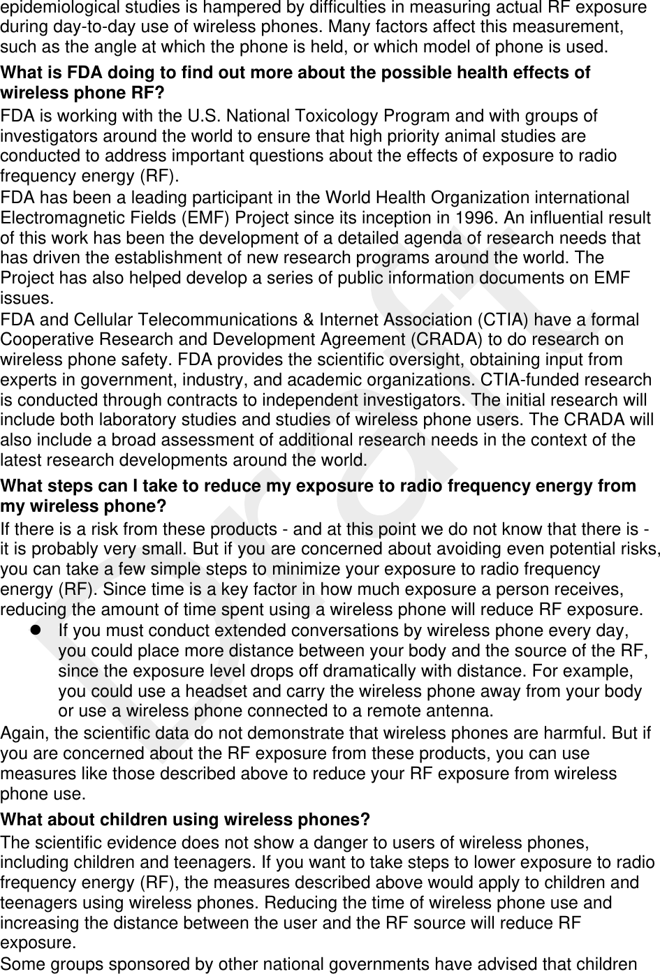  epidemiological studies is hampered by difficulties in measuring actual RF exposure during day-to-day use of wireless phones. Many factors affect this measurement, such as the angle at which the phone is held, or which model of phone is used. What is FDA doing to find out more about the possible health effects of wireless phone RF? FDA is working with the U.S. National Toxicology Program and with groups of investigators around the world to ensure that high priority animal studies are conducted to address important questions about the effects of exposure to radio frequency energy (RF). FDA has been a leading participant in the World Health Organization international Electromagnetic Fields (EMF) Project since its inception in 1996. An influential result of this work has been the development of a detailed agenda of research needs that has driven the establishment of new research programs around the world. The Project has also helped develop a series of public information documents on EMF issues. FDA and Cellular Telecommunications &amp; Internet Association (CTIA) have a formal Cooperative Research and Development Agreement (CRADA) to do research on wireless phone safety. FDA provides the scientific oversight, obtaining input from experts in government, industry, and academic organizations. CTIA-funded research is conducted through contracts to independent investigators. The initial research will include both laboratory studies and studies of wireless phone users. The CRADA will also include a broad assessment of additional research needs in the context of the latest research developments around the world. What steps can I take to reduce my exposure to radio frequency energy from my wireless phone? If there is a risk from these products - and at this point we do not know that there is - it is probably very small. But if you are concerned about avoiding even potential risks, you can take a few simple steps to minimize your exposure to radio frequency energy (RF). Since time is a key factor in how much exposure a person receives, reducing the amount of time spent using a wireless phone will reduce RF exposure.   If you must conduct extended conversations by wireless phone every day, you could place more distance between your body and the source of the RF, since the exposure level drops off dramatically with distance. For example, you could use a headset and carry the wireless phone away from your body or use a wireless phone connected to a remote antenna. Again, the scientific data do not demonstrate that wireless phones are harmful. But if you are concerned about the RF exposure from these products, you can use measures like those described above to reduce your RF exposure from wireless phone use. What about children using wireless phones? The scientific evidence does not show a danger to users of wireless phones, including children and teenagers. If you want to take steps to lower exposure to radio frequency energy (RF), the measures described above would apply to children and teenagers using wireless phones. Reducing the time of wireless phone use and increasing the distance between the user and the RF source will reduce RF exposure. Some groups sponsored by other national governments have advised that children 