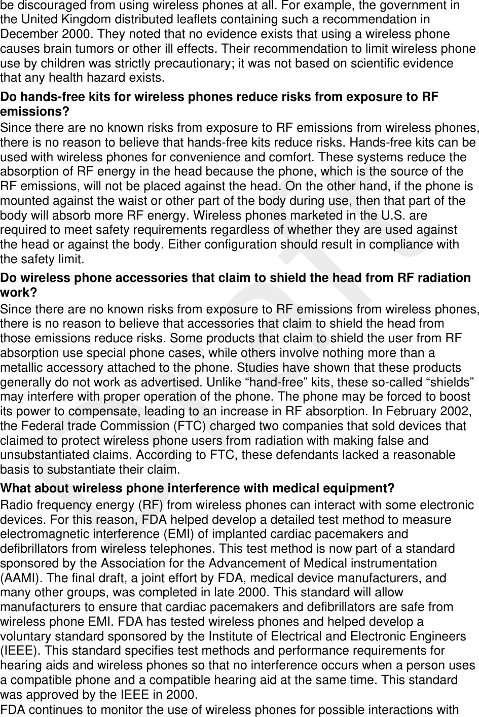  be discouraged from using wireless phones at all. For example, the government in the United Kingdom distributed leaflets containing such a recommendation in December 2000. They noted that no evidence exists that using a wireless phone causes brain tumors or other ill effects. Their recommendation to limit wireless phone use by children was strictly precautionary; it was not based on scientific evidence that any health hazard exists.   Do hands-free kits for wireless phones reduce risks from exposure to RF emissions? Since there are no known risks from exposure to RF emissions from wireless phones, there is no reason to believe that hands-free kits reduce risks. Hands-free kits can be used with wireless phones for convenience and comfort. These systems reduce the absorption of RF energy in the head because the phone, which is the source of the RF emissions, will not be placed against the head. On the other hand, if the phone is mounted against the waist or other part of the body during use, then that part of the body will absorb more RF energy. Wireless phones marketed in the U.S. are required to meet safety requirements regardless of whether they are used against the head or against the body. Either configuration should result in compliance with the safety limit. Do wireless phone accessories that claim to shield the head from RF radiation work? Since there are no known risks from exposure to RF emissions from wireless phones, there is no reason to believe that accessories that claim to shield the head from those emissions reduce risks. Some products that claim to shield the user from RF absorption use special phone cases, while others involve nothing more than a metallic accessory attached to the phone. Studies have shown that these products generally do not work as advertised. Unlike “hand-free” kits, these so-called “shields” may interfere with proper operation of the phone. The phone may be forced to boost its power to compensate, leading to an increase in RF absorption. In February 2002, the Federal trade Commission (FTC) charged two companies that sold devices that claimed to protect wireless phone users from radiation with making false and unsubstantiated claims. According to FTC, these defendants lacked a reasonable basis to substantiate their claim. What about wireless phone interference with medical equipment? Radio frequency energy (RF) from wireless phones can interact with some electronic devices. For this reason, FDA helped develop a detailed test method to measure electromagnetic interference (EMI) of implanted cardiac pacemakers and defibrillators from wireless telephones. This test method is now part of a standard sponsored by the Association for the Advancement of Medical instrumentation (AAMI). The final draft, a joint effort by FDA, medical device manufacturers, and many other groups, was completed in late 2000. This standard will allow manufacturers to ensure that cardiac pacemakers and defibrillators are safe from wireless phone EMI. FDA has tested wireless phones and helped develop a voluntary standard sponsored by the Institute of Electrical and Electronic Engineers (IEEE). This standard specifies test methods and performance requirements for hearing aids and wireless phones so that no interference occurs when a person uses a compatible phone and a compatible hearing aid at the same time. This standard was approved by the IEEE in 2000. FDA continues to monitor the use of wireless phones for possible interactions with 