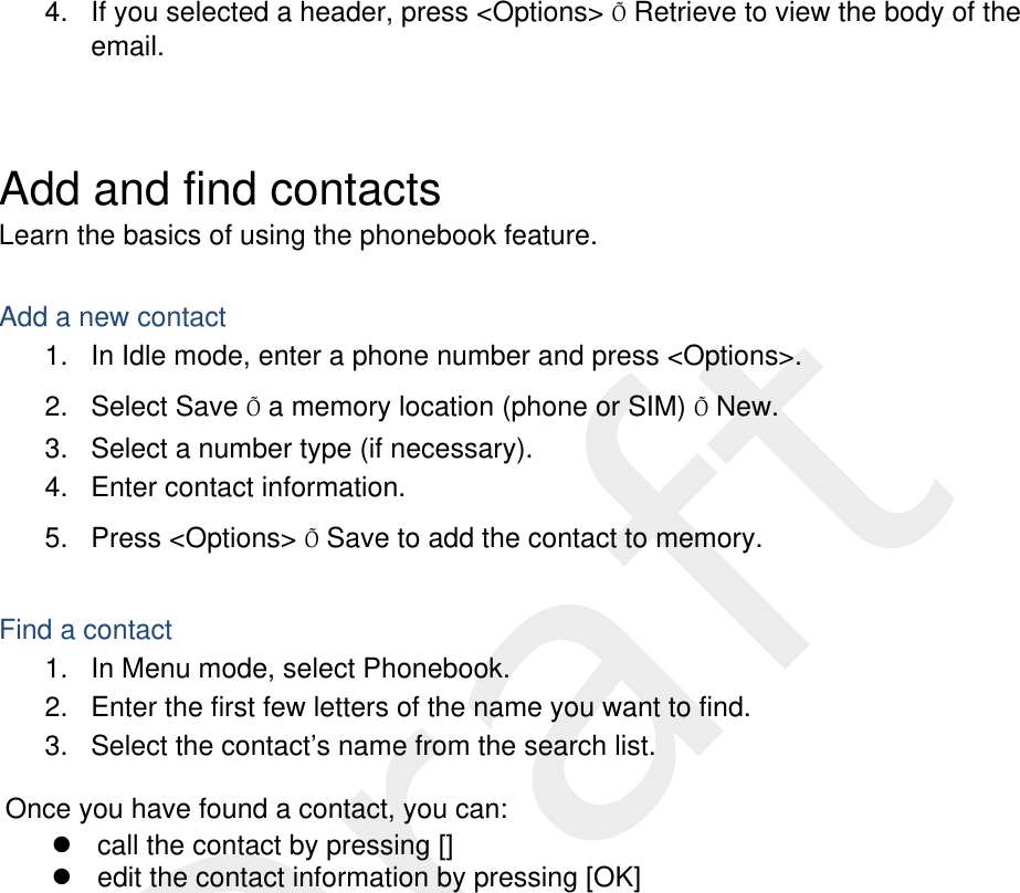  4.  If you selected a header, press &lt;Options&gt; Õ Retrieve to view the body of the email.  Add and find contacts Learn the basics of using the phonebook feature.  Add a new contact 1.  In Idle mode, enter a phone number and press &lt;Options&gt;. 2. Select Save Õ a memory location (phone or SIM) Õ New.   3.  Select a number type (if necessary). 4.  Enter contact information. 5. Press &lt;Options&gt; Õ Save to add the contact to memory.  Find a contact 1.  In Menu mode, select Phonebook. 2.  Enter the first few letters of the name you want to find. 3.  Select the contact’s name from the search list.  Once you have found a contact, you can:   call the contact by pressing []   edit the contact information by pressing [OK]  