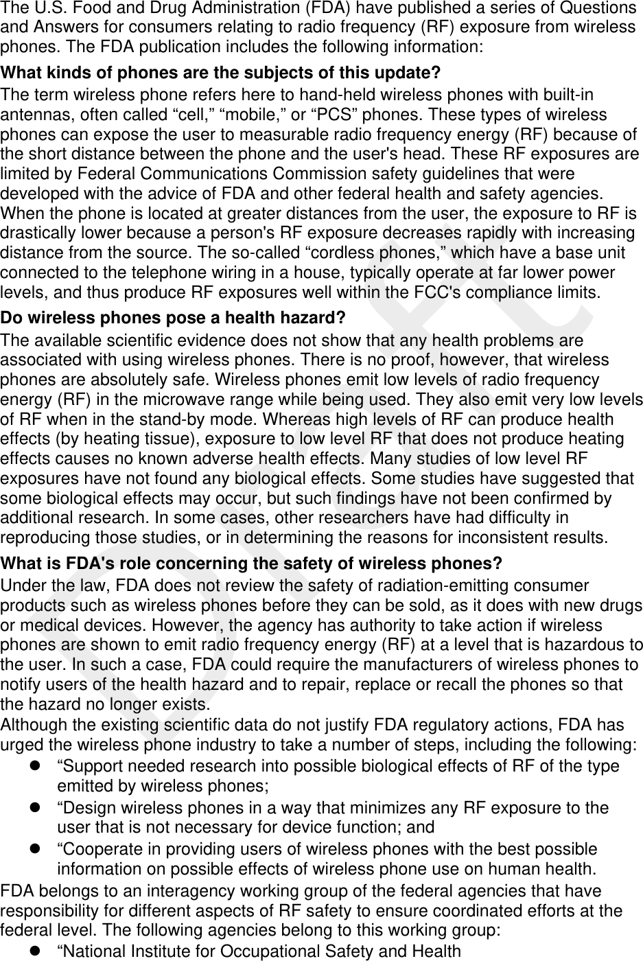  The U.S. Food and Drug Administration (FDA) have published a series of Questions and Answers for consumers relating to radio frequency (RF) exposure from wireless phones. The FDA publication includes the following information: What kinds of phones are the subjects of this update? The term wireless phone refers here to hand-held wireless phones with built-in antennas, often called “cell,” “mobile,” or “PCS” phones. These types of wireless phones can expose the user to measurable radio frequency energy (RF) because of the short distance between the phone and the user&apos;s head. These RF exposures are limited by Federal Communications Commission safety guidelines that were developed with the advice of FDA and other federal health and safety agencies. When the phone is located at greater distances from the user, the exposure to RF is drastically lower because a person&apos;s RF exposure decreases rapidly with increasing distance from the source. The so-called “cordless phones,” which have a base unit connected to the telephone wiring in a house, typically operate at far lower power levels, and thus produce RF exposures well within the FCC&apos;s compliance limits. Do wireless phones pose a health hazard? The available scientific evidence does not show that any health problems are associated with using wireless phones. There is no proof, however, that wireless phones are absolutely safe. Wireless phones emit low levels of radio frequency energy (RF) in the microwave range while being used. They also emit very low levels of RF when in the stand-by mode. Whereas high levels of RF can produce health effects (by heating tissue), exposure to low level RF that does not produce heating effects causes no known adverse health effects. Many studies of low level RF exposures have not found any biological effects. Some studies have suggested that some biological effects may occur, but such findings have not been confirmed by additional research. In some cases, other researchers have had difficulty in reproducing those studies, or in determining the reasons for inconsistent results. What is FDA&apos;s role concerning the safety of wireless phones? Under the law, FDA does not review the safety of radiation-emitting consumer products such as wireless phones before they can be sold, as it does with new drugs or medical devices. However, the agency has authority to take action if wireless phones are shown to emit radio frequency energy (RF) at a level that is hazardous to the user. In such a case, FDA could require the manufacturers of wireless phones to notify users of the health hazard and to repair, replace or recall the phones so that the hazard no longer exists. Although the existing scientific data do not justify FDA regulatory actions, FDA has urged the wireless phone industry to take a number of steps, including the following:   “Support needed research into possible biological effects of RF of the type emitted by wireless phones;   “Design wireless phones in a way that minimizes any RF exposure to the user that is not necessary for device function; and   “Cooperate in providing users of wireless phones with the best possible information on possible effects of wireless phone use on human health. FDA belongs to an interagency working group of the federal agencies that have responsibility for different aspects of RF safety to ensure coordinated efforts at the federal level. The following agencies belong to this working group:   “National Institute for Occupational Safety and Health 