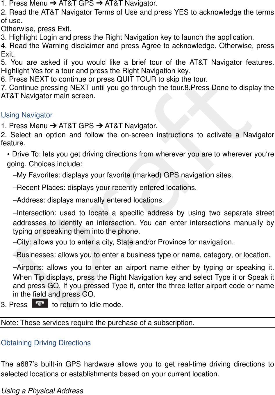   1. Press Menu ➔ AT&amp;T GPS ➔ AT&amp;T Navigator. 2. Read the AT&amp;T Navigator Terms of Use and press YES to acknowledge the terms of use.   Otherwise, press Exit. 3. Highlight Login and press the Right Navigation key to launch the application. 4. Read the Warning disclaimer and press Agree to acknowledge. Otherwise, press Exit. 5. You are asked if you would like a brief tour of the AT&amp;T Navigator features. Highlight Yes for a tour and press the Right Navigation key. 6. Press NEXT to continue or press QUIT TOUR to skip the tour. 7. Continue pressing NEXT until you go through the tour.8.Press Done to display the AT&amp;T Navigator main screen.  Using Navigator 1. Press Menu ➔ AT&amp;T GPS ➔ AT&amp;T Navigator. 2. Select an option and follow the on-screen instructions to activate a Navigator feature. • Drive To: lets you get driving directions from wherever you are to wherever you’re going. Choices include: –My Favorites: displays your favorite (marked) GPS navigation sites. –Recent Places: displays your recently entered locations. –Address: displays manually entered locations. –Intersection: used to locate a specific address by using two separate street addresses to identify an intersection. You can enter intersections manually by typing or speaking them into the phone. –City: allows you to enter a city, State and/or Province for navigation. –Businesses: allows you to enter a business type or name, category, or location. –Airports: allows you to enter an airport name either by typing or speaking it. When Tip displays, press the Right Navigation key and select Type it or Speak it and press GO. If you pressed Type it, enter the three letter airport code or name in the field and press GO. 3. Press    to return to Idle mode.  Note: These services require the purchase of a subscription.  Obtaining Driving Directions  The a687’s built-in GPS hardware allows you to get real-time driving directions to selected locations or establishments based on your current location.  Using a Physical Address  