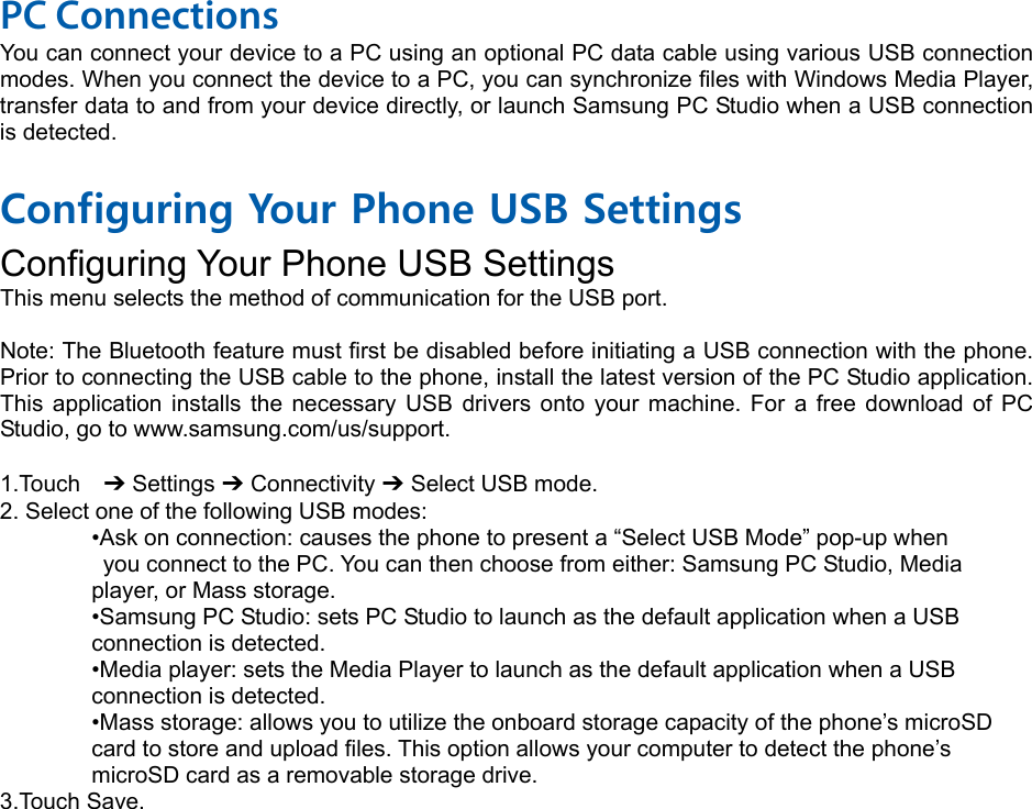 PC Connections You can connect your device to a PC using an optional PC data cable using various USB connection modes. When you connect the device to a PC, you can synchronize files with Windows Media Player, transfer data to and from your device directly, or launch Samsung PC Studio when a USB connection is detected.  Configuring Your Phone USB Settings Configuring Your Phone USB Settings This menu selects the method of communication for the USB port.  Note: The Bluetooth feature must first be disabled before initiating a USB connection with the phone. Prior to connecting the USB cable to the phone, install the latest version of the PC Studio application. This application installs the necessary USB drivers onto your machine. For a free download of PC Studio, go to www.samsung.com/us/support.  1.Touch  ➔ Settings ➔ Connectivity ➔ Select USB mode. 2. Select one of the following USB modes: •Ask on connection: causes the phone to present a “Select USB Mode” pop-up when   you connect to the PC. You can then choose from either: Samsung PC Studio, Media   player, or Mass storage. •Samsung PC Studio: sets PC Studio to launch as the default application when a USB   connection is detected. •Media player: sets the Media Player to launch as the default application when a USB   connection is detected. •Mass storage: allows you to utilize the onboard storage capacity of the phone’s microSD   card to store and upload files. This option allows your computer to detect the phone’s   microSD card as a removable storage drive. 3.Touch Save.