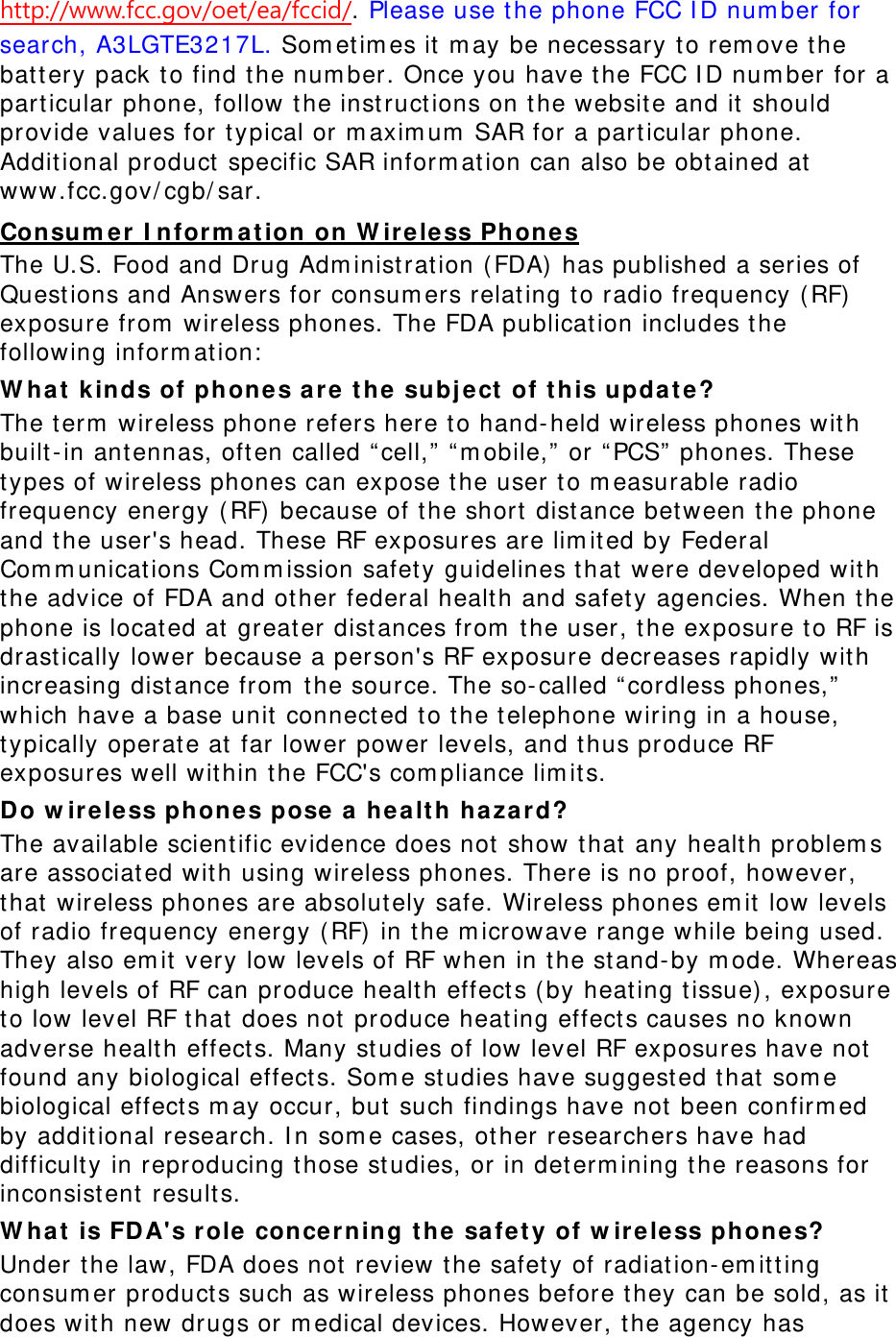 http://www.fcc.gov/oet/ea/fccid/. Please use the phone FCC ID number for search, A3LGTE3217L. Sometimes it may be necessary to remove the battery pack to find the number. Once you have the FCC ID number for a particular phone, follow the instructions on the website and it should provide values for typical or maximum SAR for a particular phone. Additional product specific SAR information can also be obtained at www.fcc.gov/cgb/sar. Consumer Information on Wireless Phones The U.S. Food and Drug Administration (FDA) has published a series of Questions and Answers for consumers relating to radio frequency (RF) exposure from wireless phones. The FDA publication includes the following information: What kinds of phones are the subject of this update? The term wireless phone refers here to hand-held wireless phones with built-in antennas, often called “cell,” “mobile,” or “PCS” phones. These types of wireless phones can expose the user to measurable radio frequency energy (RF) because of the short distance between the phone and the user&apos;s head. These RF exposures are limited by Federal Communications Commission safety guidelines that were developed with the advice of FDA and other federal health and safety agencies. When the phone is located at greater distances from the user, the exposure to RF is drastically lower because a person&apos;s RF exposure decreases rapidly with increasing distance from the source. The so-called “cordless phones,” which have a base unit connected to the telephone wiring in a house, typically operate at far lower power levels, and thus produce RF exposures well within the FCC&apos;s compliance limits. Do wireless phones pose a health hazard? The available scientific evidence does not show that any health problems are associated with using wireless phones. There is no proof, however, that wireless phones are absolutely safe. Wireless phones emit low levels of radio frequency energy (RF) in the microwave range while being used. They also emit very low levels of RF when in the stand-by mode. Whereas high levels of RF can produce health effects (by heating tissue), exposure to low level RF that does not produce heating effects causes no known adverse health effects. Many studies of low level RF exposures have not found any biological effects. Some studies have suggested that some biological effects may occur, but such findings have not been confirmed by additional research. In some cases, other researchers have had difficulty in reproducing those studies, or in determining the reasons for inconsistent results. What is FDA&apos;s role concerning the safety of wireless phones? Under the law, FDA does not review the safety of radiation-emitting consumer products such as wireless phones before they can be sold, as it does with new drugs or medical devices. However, the agency has 