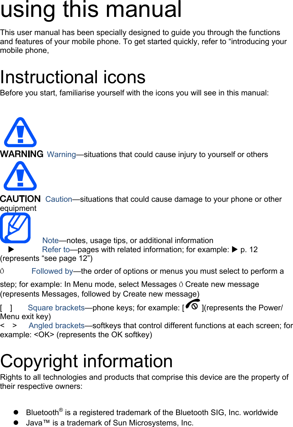  using this manual This user manual has been specially designed to guide you through the functions and features of your mobile phone. To get started quickly, refer to “introducing your mobile phone,  Instructional icons Before you start, familiarise yourself with the icons you will see in this manual:     Warning—situations that could cause injury to yourself or others  Caution—situations that could cause damage to your phone or other equipment    Note—notes, usage tips, or additional information          Refer to—pages with related information; for example:  p. 12 (represents “see page 12”) Õ       Followed by—the order of options or menus you must select to perform a step; for example: In Menu mode, select Messages Õ Create new message (represents Messages, followed by Create new message) [  ]    Square brackets—phone keys; for example: [ ](represents the Power/ Menu exit key) &lt;  &gt;   Angled brackets—softkeys that control different functions at each screen; for example: &lt;OK&gt; (represents the OK softkey)  Copyright information Rights to all technologies and products that comprise this device are the property of their respective owners:   Bluetooth® is a registered trademark of the Bluetooth SIG, Inc. worldwide   Java™ is a trademark of Sun Microsystems, Inc. 