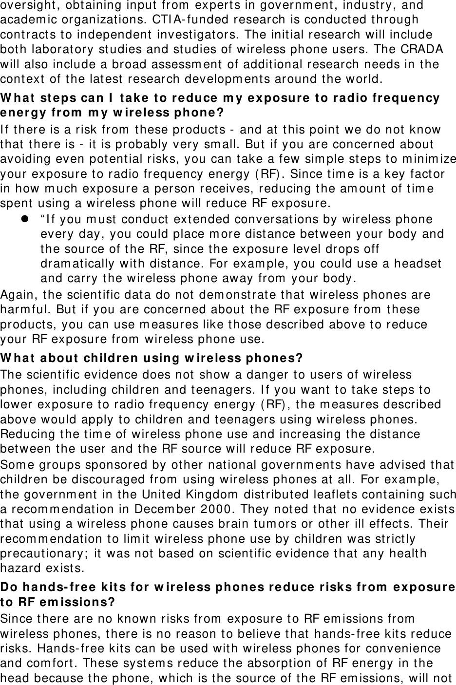 oversight , obt aining input from  expert s in governm ent , indust ry, and academ ic organizat ions. CTI A- funded research is conduct ed through cont ract s to independent  investigat ors. The initial research will include both laborat ory st udies and st udies of wireless phone users. The CRADA will also include a broad assessm ent  of addit ional research needs in the cont ext of t he lat est  research developm ent s around t he world. W h a t  st eps can I  t ak e t o reduce m y ex posure t o radio freque n cy energy from  m y w ir e le ss phone? I f t here is a risk from  these product s -  and at  this point we do not  know that  t here is - it  is probably very sm all. But  if you are concerned about avoiding even pot ential risks, you can t ake a few sim ple st eps t o m inim ize your exposure t o radio frequency energy ( RF). Since t im e is a key fact or in how m uch exposure a person receives, reducing t he am ount  of t im e spent  using a wireless phone will reduce RF exposure.  “ I f you m ust  conduct  extended conversations by wireless phone every day, you could place m ore dist ance between your body and the source of t he RF, since t he exposure level drops off dram at ically wit h dist ance. For exam ple, you could use a headset  and carry t he wireless phone away from  your body. Again, t he scient ific dat a do not  dem onst rat e t hat  wireless phones are harm ful. But  if you are concerned about t he RF exposure from  t hese product s, you can use m easures like t hose described above to reduce your RF exposure from  wireless phone use. W h a t  a bout childre n using w ireless phones? The scient ific evidence does not  show a danger t o users of wireless phones, including children and t eenagers. I f you want  t o t ake steps t o lower exposure t o radio frequency energy ( RF), t he m easures described above would apply t o children and teenagers using wireless phones. Reducing t he t im e of wireless phone use and increasing t he dist ance bet ween t he user and t he RF source will reduce RF exposure. Som e groups sponsored by other nat ional governm ent s have advised t hat  children be discouraged from  using wireless phones at all. For exam ple, the governm ent  in t he Unit ed Kingdom  dist ributed leaflet s containing such a recom m endat ion in Decem ber 2000. They not ed that  no evidence exist s that  using a wireless phone causes brain t um ors or ot her ill effect s. Their recom m endation t o lim it wireless phone use by children was st rict ly precaut ionary;  it  was not  based on scient ific evidence t hat  any healt h hazard exist s.   Do hands- fr e e k it s for w ir ele ss ph ones r educe  r isks from  ex posure t o RF em ission s? Since t here are no known risks from  exposure t o RF em issions from  wireless phones, t here is no reason t o believe t hat  hands- free kits reduce risks. Hands- free kit s can be used wit h wireless phones for convenience and com fort . These syst em s reduce t he absorpt ion of RF energy in t he head because t he phone, which is the source of the RF em issions, will not  
