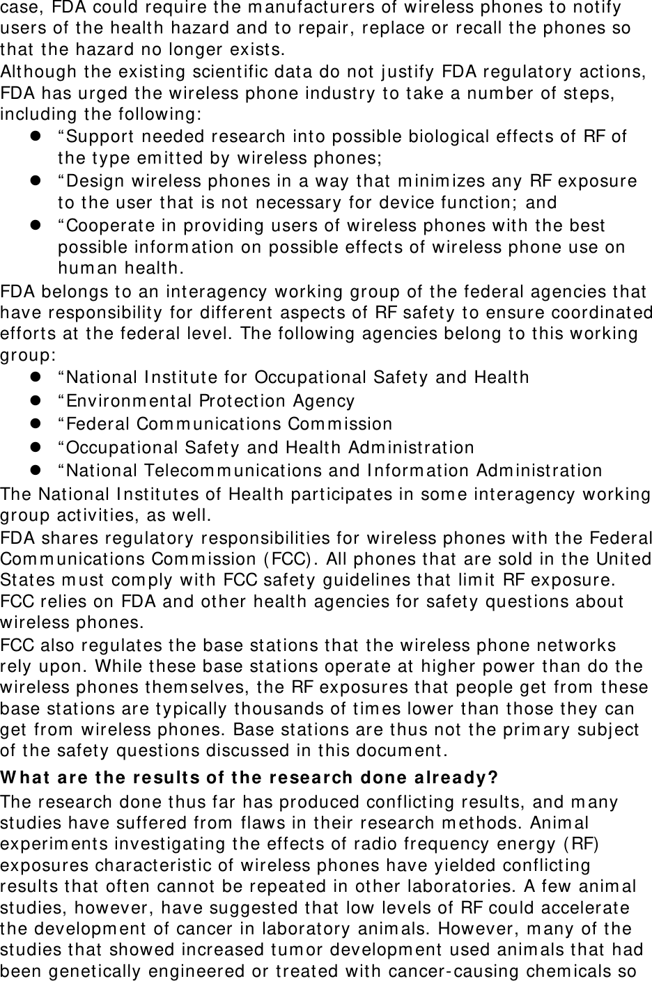 case, FDA could require t he m anufacturers of wireless phones t o not ify users of t he healt h hazard and t o repair, replace or recall the phones so that  t he hazard no longer exist s. Although t he existing scient ific dat a do not  j ust ify FDA regulat ory act ions, FDA has urged t he wireless phone indust ry to take a num ber of st eps, including t he following:   “ Support needed research into possible biological effect s of RF of the t ype em itt ed by wireless phones;   “ Design wireless phones in a way that  m inim izes any RF exposure to the user t hat  is not  necessary for device funct ion;  and  “ Cooperat e in providing users of wireless phones wit h t he best possible inform at ion on possible effect s of wireless phone use on hum an healt h. FDA belongs t o an interagency working group of the federal agencies t hat  have responsibilit y for different  aspects of RF safet y t o ensure coordinat ed effort s at  the federal level. The following agencies belong to t his working group:   “ Nat ional I nst itute for Occupat ional Safety and Healt h  “ Environm ent al Protect ion Agency  “ Federal Com m unicat ions Com m ission  “ Occupat ional Safety and Healt h Adm inist rat ion  “ Nat ional Telecom m unicat ions and I nform at ion Adm inist rat ion The Nat ional I nst it utes of Healt h part icipates in som e interagency working group act ivit ies, as well. FDA shares regulat ory responsibilit ies for wireless phones wit h t he Federal Com m unicat ions Com m ission ( FCC). All phones that  are sold in t he Unit ed St ates m ust  com ply with FCC safet y guidelines t hat  lim it  RF exposure. FCC relies on FDA and ot her healt h agencies for safet y questions about  wireless phones. FCC also regulat es t he base st at ions t hat  the wireless phone networks rely upon. While t hese base st ations operate at  higher power t han do t he wireless phones t hem selves, t he RF exposures t hat  people get from  t hese base st ations are t ypically t housands of t im es lower t han those t hey can get  from  wireless phones. Base st at ions are t hus not  t he prim ary subj ect  of t he safet y quest ions discussed in t his docum ent . W h a t  a re t he r e sult s of t he  re sea r ch done a lre a dy? The research done t hus far has produced conflicting result s, and m any studies have suffered from  flaws in t heir research m et hods. Anim al experim ent s investigat ing t he effect s of radio frequency energy ( RF)  exposures characterist ic of wireless phones have yielded conflicting result s t hat  oft en cannot  be repeat ed in other laborat ories. A few anim al studies, however, have suggest ed t hat  low levels of RF could accelerate the developm ent  of cancer in laborat ory anim als. However, m any of t he studies t hat  showed increased t um or developm ent used anim als that  had been genetically engineered or t reat ed wit h cancer-causing chem icals so 