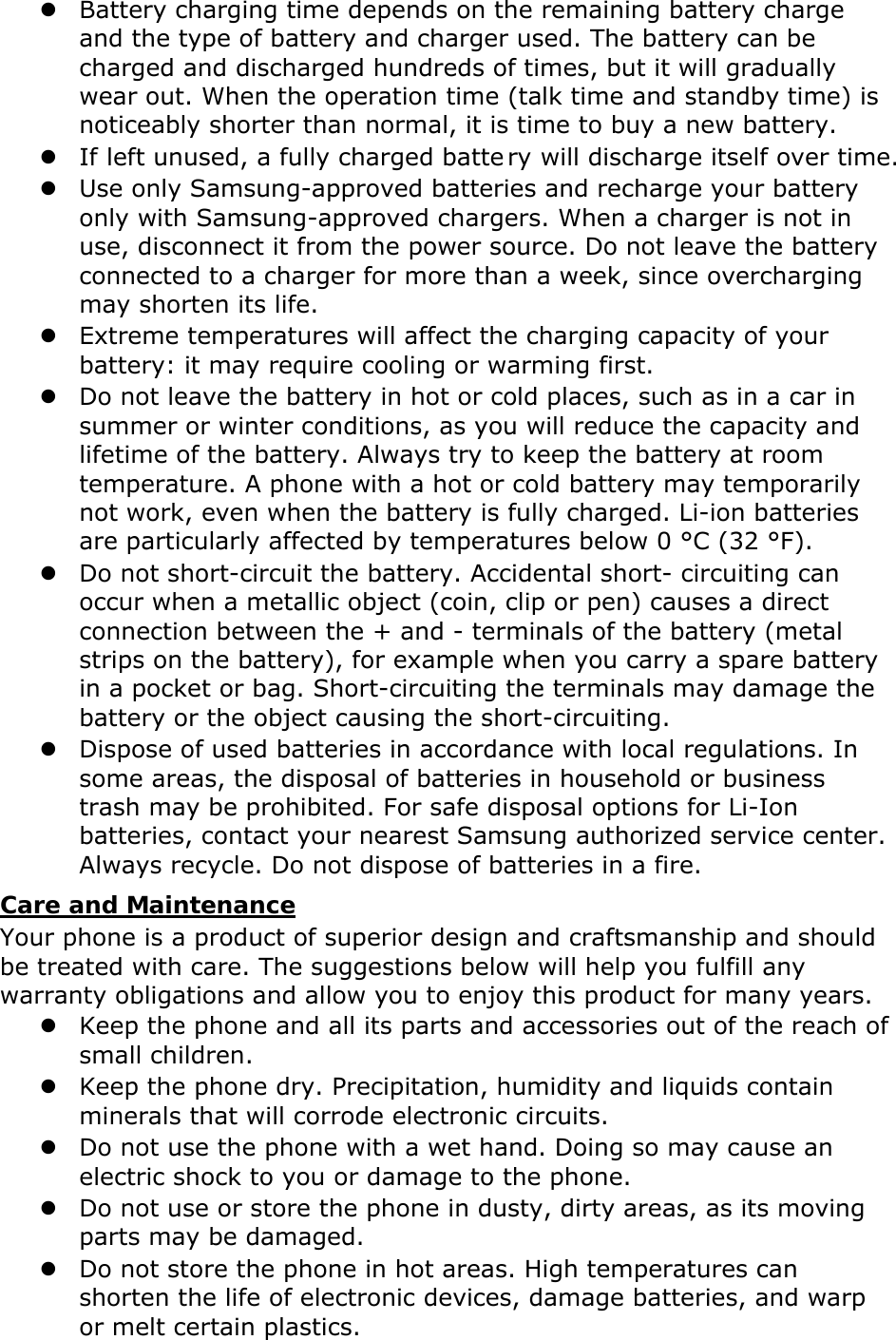  Battery charging time depends on the remaining battery charge and the type of battery and charger used. The battery can be charged and discharged hundreds of times, but it will gradually wear out. When the operation time (talk time and standby time) is noticeably shorter than normal, it is time to buy a new battery.  If left unused, a fully charged batte ry will discharge itself over time.  Use only Samsung-approved batteries and recharge your battery only with Samsung-approved chargers. When a charger is not in use, disconnect it from the power source. Do not leave the battery connected to a charger for more than a week, since overcharging may shorten its life.  Extreme temperatures will affect the charging capacity of your battery: it may require cooling or warming first.  Do not leave the battery in hot or cold places, such as in a car in summer or winter conditions, as you will reduce the capacity and lifetime of the battery. Always try to keep the battery at room temperature. A phone with a hot or cold battery may temporarily not work, even when the battery is fully charged. Li-ion batteries are particularly affected by temperatures below 0 °C (32 °F).  Do not short-circuit the battery. Accidental short- circuiting can occur when a metallic object (coin, clip or pen) causes a direct connection between the + and - terminals of the battery (metal strips on the battery), for example when you carry a spare battery in a pocket or bag. Short-circuiting the terminals may damage the battery or the object causing the short-circuiting.  Dispose of used batteries in accordance with local regulations. In some areas, the disposal of batteries in household or business trash may be prohibited. For safe disposal options for Li-Ion batteries, contact your nearest Samsung authorized service center. Always recycle. Do not dispose of batteries in a fire. Care and Maintenance Your phone is a product of superior design and craftsmanship and should be treated with care. The suggestions below will help you fulfill any warranty obligations and allow you to enjoy this product for many years.  Keep the phone and all its parts and accessories out of the reach of small children.  Keep the phone dry. Precipitation, humidity and liquids contain minerals that will corrode electronic circuits.  Do not use the phone with a wet hand. Doing so may cause an electric shock to you or damage to the phone.  Do not use or store the phone in dusty, dirty areas, as its moving parts may be damaged.  Do not store the phone in hot areas. High temperatures can shorten the life of electronic devices, damage batteries, and warp or melt certain plastics. 