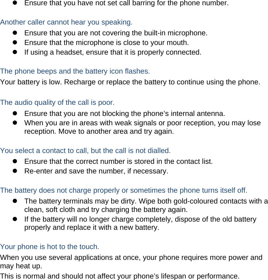   Ensure that you have not set call barring for the phone number.  Another caller cannot hear you speaking.   Ensure that you are not covering the built-in microphone.   Ensure that the microphone is close to your mouth.   If using a headset, ensure that it is properly connected.  The phone beeps and the battery icon flashes. Your battery is low. Recharge or replace the battery to continue using the phone.  The audio quality of the call is poor.   Ensure that you are not blocking the phone’s internal antenna.   When you are in areas with weak signals or poor reception, you may lose reception. Move to another area and try again.  You select a contact to call, but the call is not dialled.   Ensure that the correct number is stored in the contact list.   Re-enter and save the number, if necessary.  The battery does not charge properly or sometimes the phone turns itself off.   The battery terminals may be dirty. Wipe both gold-coloured contacts with a clean, soft cloth and try charging the battery again.   If the battery will no longer charge completely, dispose of the old battery properly and replace it with a new battery.  Your phone is hot to the touch. When you use several applications at once, your phone requires more power and may heat up. This is normal and should not affect your phone’s lifespan or performance.             