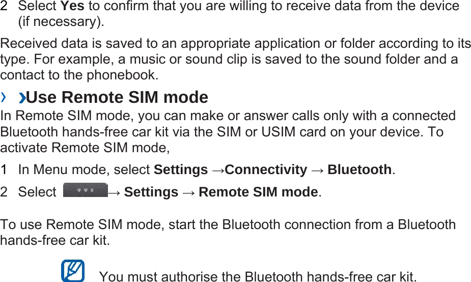 2  Select Yes to confirm that you are willing to receive data from the device (if necessary).   Received data is saved to an appropriate application or folder according to its type. For example, a music or sound clip is saved to the sound folder and a contact to the phonebook.   ›  Use Remote SIM mode   In Remote SIM mode, you can make or answer calls only with a connected Bluetooth hands-free car kit via the SIM or USIM card on your device. To activate Remote SIM mode,   1  In Menu mode, select Settings →Connectivity → Bluetooth.  2 Select  → Settings → Remote SIM mode.  To use Remote SIM mode, start the Bluetooth connection from a Bluetooth hands-free car kit.     You must authorise the Bluetooth hands-free car kit.   