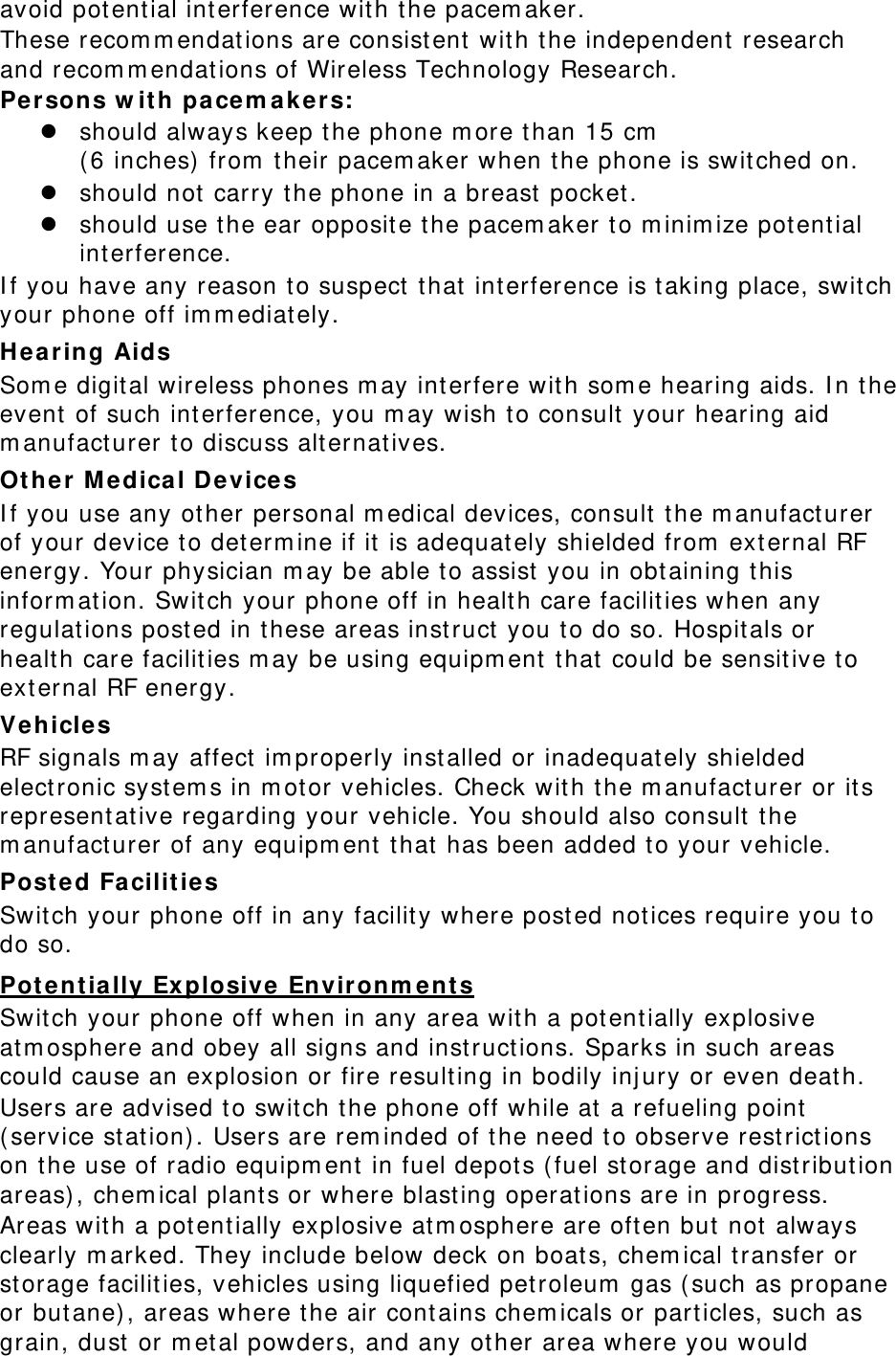 avoid potential interference with the pacemaker. These recommendations are consistent with the independent research and recommendations of Wireless Technology Research. Persons with pacemakers:  should always keep the phone more than 15 cm  (6 inches) from their pacemaker when the phone is switched on.  should not carry the phone in a breast pocket.  should use the ear opposite the pacemaker to minimize potential interference. If you have any reason to suspect that interference is taking place, switch your phone off immediately. Hearing Aids Some digital wireless phones may interfere with some hearing aids. In the event of such interference, you may wish to consult your hearing aid manufacturer to discuss alternatives. Other Medical Devices If you use any other personal medical devices, consult the manufacturer of your device to determine if it is adequately shielded from external RF energy. Your physician may be able to assist you in obtaining this information. Switch your phone off in health care facilities when any regulations posted in these areas instruct you to do so. Hospitals or health care facilities may be using equipment that could be sensitive to external RF energy. Vehicles RF signals may affect improperly installed or inadequately shielded electronic systems in motor vehicles. Check with the manufacturer or its representative regarding your vehicle. You should also consult the manufacturer of any equipment that has been added to your vehicle. Posted Facilities Switch your phone off in any facility where posted notices require you to do so. Potentially Explosive Environments Switch your phone off when in any area with a potentially explosive atmosphere and obey all signs and instructions. Sparks in such areas could cause an explosion or fire resulting in bodily injury or even death. Users are advised to switch the phone off while at a refueling point (service station). Users are reminded of the need to observe restrictions on the use of radio equipment in fuel depots (fuel storage and distribution areas), chemical plants or where blasting operations are in progress. Areas with a potentially explosive atmosphere are often but not always clearly marked. They include below deck on boats, chemical transfer or storage facilities, vehicles using liquefied petroleum gas (such as propane or butane), areas where the air contains chemicals or particles, such as grain, dust or metal powders, and any other area where you would 