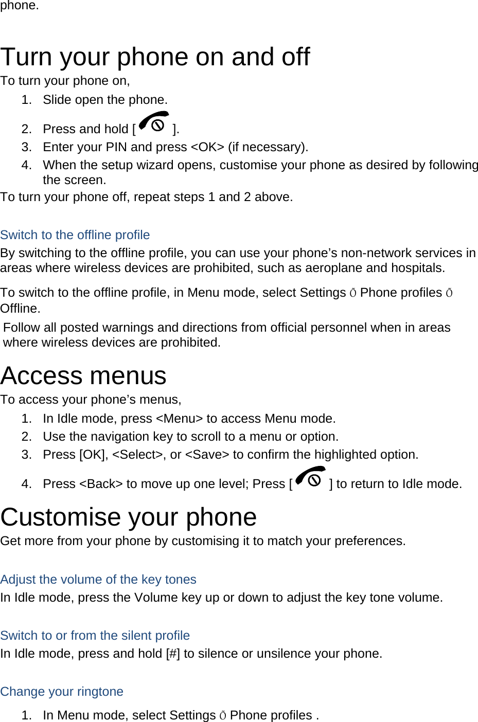 phone.   Turn your phone on and off To turn your phone on, 1.  Slide open the phone. 2.  Press and hold [ ]. 3.  Enter your PIN and press &lt;OK&gt; (if necessary). 4.  When the setup wizard opens, customise your phone as desired by following the screen. To turn your phone off, repeat steps 1 and 2 above.  Switch to the offline profile By switching to the offline profile, you can use your phone’s non-network services in areas where wireless devices are prohibited, such as aeroplane and hospitals. To switch to the offline profile, in Menu mode, select Settings Õ Phone profiles Õ Offline. Follow all posted warnings and directions from official personnel when in areas where wireless devices are prohibited. Access menus To access your phone’s menus, 1.  In Idle mode, press &lt;Menu&gt; to access Menu mode. 2.  Use the navigation key to scroll to a menu or option. 3.  Press [OK], &lt;Select&gt;, or &lt;Save&gt; to confirm the highlighted option. 4.  Press &lt;Back&gt; to move up one level; Press [ ] to return to Idle mode. Customise your phone Get more from your phone by customising it to match your preferences.  Adjust the volume of the key tones In Idle mode, press the Volume key up or down to adjust the key tone volume.  Switch to or from the silent profile In Idle mode, press and hold [#] to silence or unsilence your phone.  Change your ringtone 1.  In Menu mode, select Settings Õ Phone profiles . 