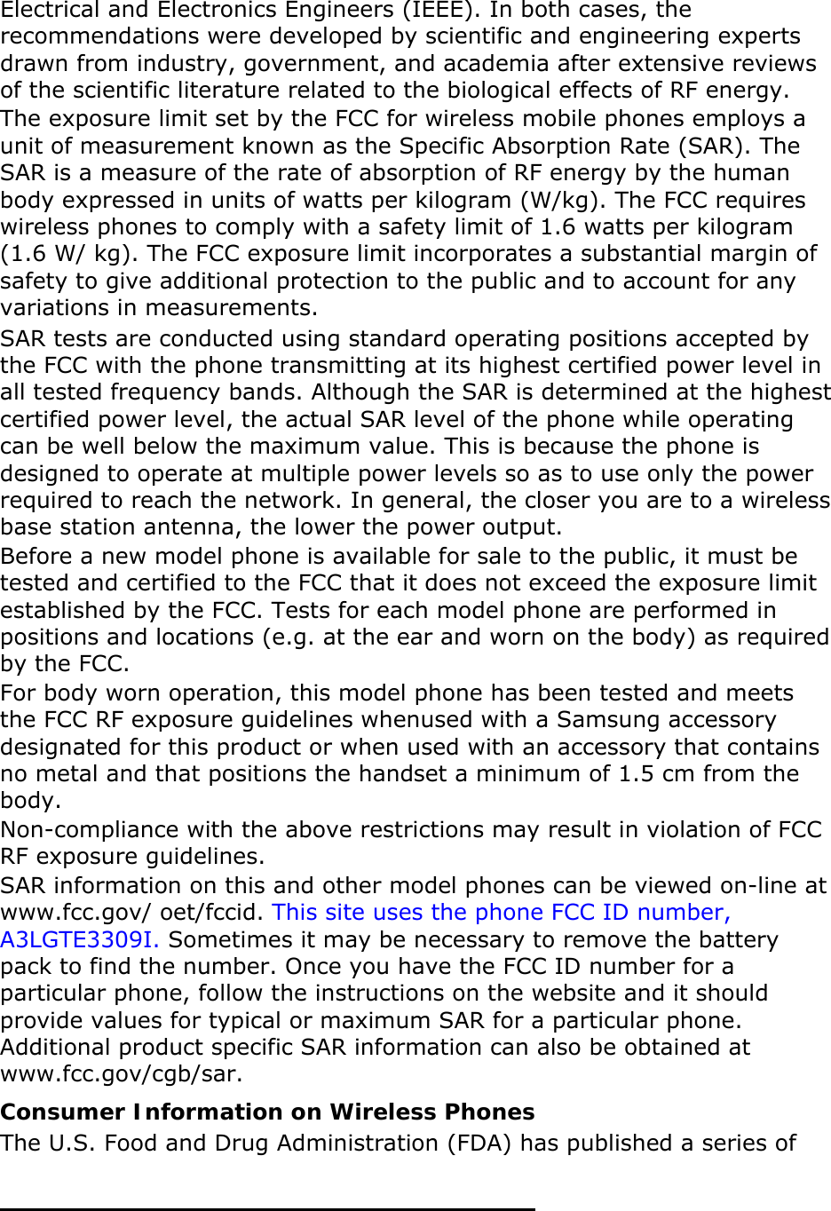 Electrical and Electronics Engineers (IEEE). In both cases, the recommendations were developed by scientific and engineering experts drawn from industry, government, and academia after extensive reviews of the scientific literature related to the biological effects of RF energy. The exposure limit set by the FCC for wireless mobile phones employs a unit of measurement known as the Specific Absorption Rate (SAR). The SAR is a measure of the rate of absorption of RF energy by the human body expressed in units of watts per kilogram (W/kg). The FCC requires wireless phones to comply with a safety limit of 1.6 watts per kilogram (1.6 W/ kg). The FCC exposure limit incorporates a substantial margin of safety to give additional protection to the public and to account for any variations in measurements. SAR tests are conducted using standard operating positions accepted by the FCC with the phone transmitting at its highest certified power level in all tested frequency bands. Although the SAR is determined at the highest certified power level, the actual SAR level of the phone while operating can be well below the maximum value. This is because the phone is designed to operate at multiple power levels so as to use only the power required to reach the network. In general, the closer you are to a wireless base station antenna, the lower the power output. Before a new model phone is available for sale to the public, it must be tested and certified to the FCC that it does not exceed the exposure limit established by the FCC. Tests for each model phone are performed in positions and locations (e.g. at the ear and worn on the body) as required by the FCC.      For body worn operation, this model phone has been tested and meets the FCC RF exposure guidelines whenused with a Samsung accessory designated for this product or when used with an accessory that contains no metal and that positions the handset a minimum of 1.5 cm from the body.  Non-compliance with the above restrictions may result in violation of FCC RF exposure guidelines. SAR information on this and other model phones can be viewed on-line at www.fcc.gov/ oet/fccid. This site uses the phone FCC ID number, A3LGTE3309I. Sometimes it may be necessary to remove the battery pack to find the number. Once you have the FCC ID number for a particular phone, follow the instructions on the website and it should provide values for typical or maximum SAR for a particular phone. Additional product specific SAR information can also be obtained at www.fcc.gov/cgb/sar. Consumer Information on Wireless Phones The U.S. Food and Drug Administration (FDA) has published a series of 
