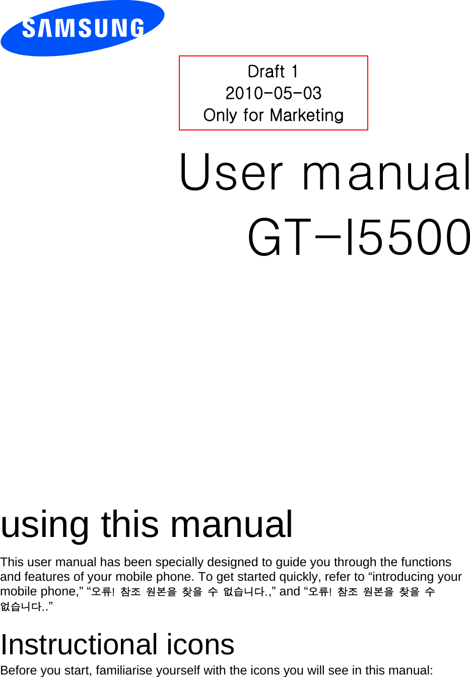          User manual GT-I5500                  using this manual This user manual has been specially designed to guide you through the functions and features of your mobile phone. To get started quickly, refer to “introducing your mobile phone,” “오류!  참조  원본을  찾을  수  없습니다.,” and “오류!  참조  원본을  찾을  수 없습니다..”  Instructional icons Before you start, familiarise yourself with the icons you will see in this manual:   Draft 1 2010-05-03 Only for Marketing 