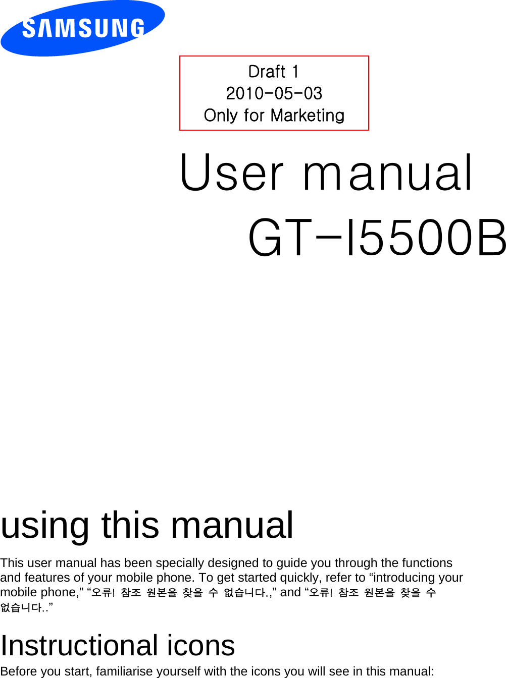          User manual GT-I5500B                  using this manual This user manual has been specially designed to guide you through the functions and features of your mobile phone. To get started quickly, refer to “introducing your mobile phone,” “오류!  참조  원본을  찾을  수  없습니다.,” and “오류!  참조  원본을  찾을  수 없습니다..”  Instructional icons Before you start, familiarise yourself with the icons you will see in this manual:   Draft 1 2010-05-03 Only for Marketing 