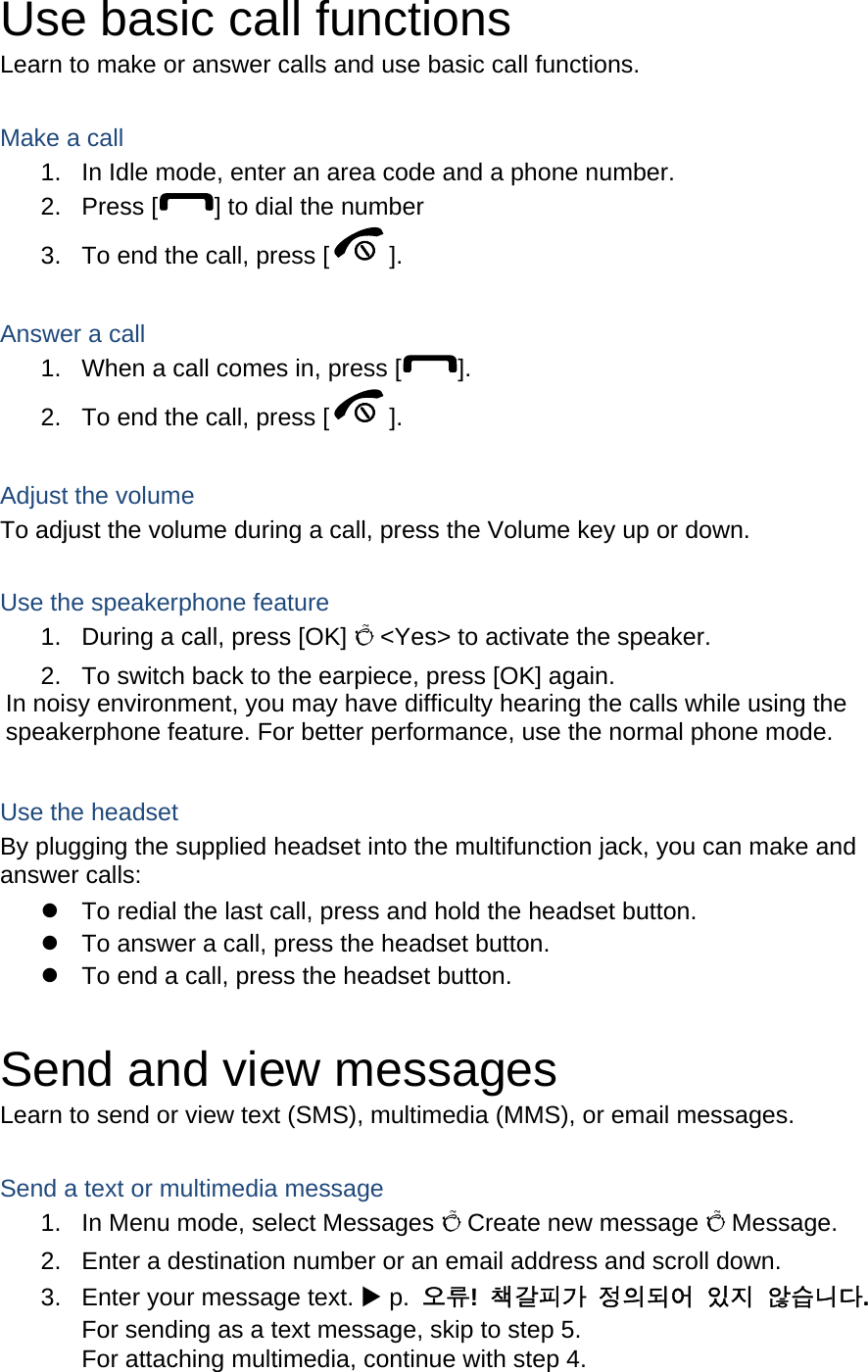 Use basic call functions Learn to make or answer calls and use basic call functions.  Make a call 1.  In Idle mode, enter an area code and a phone number. 2. Press [ ] to dial the number 3.  To end the call, press [ ].   Answer a call 1.  When a call comes in, press [ ]. 2.  To end the call, press [ ].  Adjust the volume To adjust the volume during a call, press the Volume key up or down.  Use the speakerphone feature 1.  During a call, press [OK] Õ &lt;Yes&gt; to activate the speaker. 2.  To switch back to the earpiece, press [OK] again. In noisy environment, you may have difficulty hearing the calls while using the speakerphone feature. For better performance, use the normal phone mode.  Use the headset By plugging the supplied headset into the multifunction jack, you can make and answer calls: z  To redial the last call, press and hold the headset button. z  To answer a call, press the headset button. z  To end a call, press the headset button.  Send and view messages Learn to send or view text (SMS), multimedia (MMS), or email messages.  Send a text or multimedia message 1.  In Menu mode, select Messages Õ Create new message Õ Message. 2.  Enter a destination number or an email address and scroll down. 3.  Enter your message text. X p.  오류!  책갈피가 정의되어 있지 않습니다. For sending as a text message, skip to step 5. For attaching multimedia, continue with step 4. 