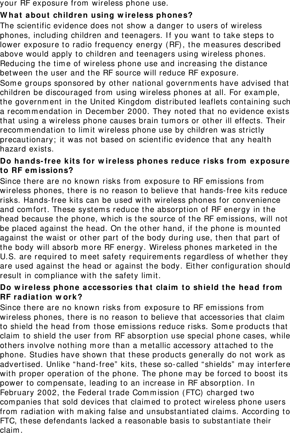 your RF exposure from  wireless phone use. W ha t  about  childre n using w ire less phone s? The scient ific evidence does not  show a danger to users of wireless phones, including children and teenagers. I f you want  t o t ake st eps to lower exposure t o radio frequency energy ( RF) , the m easures described above would apply t o children and t eenagers using wireless phones. Reducing t he tim e of wireless phone use and increasing the dist ance between the user and t he RF source will reduce RF exposure. Som e groups sponsored by ot her national governm ent s have advised that children be discouraged from  using wireless phones at  all. For exam ple, the governm ent  in t he Unit ed Kingdom  dist ributed leaflets containing such a recom m endat ion in Decem ber 2000. They not ed t hat  no evidence exists that using a wireless phone causes brain t um ors or other ill effect s. Their recom m endat ion to lim it wireless phone use by children was st rict ly precautionary;  it was not  based on scient ific evidence t hat  any health hazard exist s.   Do hands- fr ee  kit s for w ire less phone s r educe risks fr om  exposure t o RF e m issions? Since there are no known risks from  exposure t o RF em issions from  wireless phones, t here is no reason t o believe t hat  hands- free kit s reduce risks. Hands- free kit s can be used with wireless phones for convenience and com fort . These system s reduce t he absorption of RF energy in t he head because t he phone, which is the source of t he RF em issions, will not be placed against  t he head. On the other hand, if t he phone is m ount ed against the waist  or other part of t he body during use, t hen t hat part  of the body will absorb m ore RF energy. Wireless phones m arketed in the U.S. are required t o m eet safet y requirem ent s regardless of whether t hey are used against  t he head or against  t he body. Eit her configuration should result in com pliance wit h the safety lim it . Do w ireless phone a ccessor ies t ha t  cla im  t o shie ld t he  he ad from  RF ra diation w ork? Since there are no known risks from  exposure t o RF em issions from  wireless phones, t here is no reason t o believe t hat  accessories that  claim  to shield t he head from  those em issions reduce risks. Som e product s t hat  claim  to shield the user from  RF absorpt ion use special phone cases, while others involve not hing m ore t han a m et allic accessory at tached to the phone. Studies have shown t hat  t hese products generally do not  work as advert ised. Unlike “ hand- free”  kit s, these so- called “ shields”  m ay interfere with proper operat ion of t he phone. The phone m ay be forced t o boost  it s power to com pensate, leading to an increase in RF absorpt ion. I n February 2002, t he Federal trade Com m ission (FTC) charged two com panies t hat  sold devices t hat  claim ed t o protect  wireless phone users from  radiation wit h m aking false and unsubst ant iat ed claim s. According t o FTC, t hese defendants lacked a reasonable basis t o subst antiate t heir claim . 