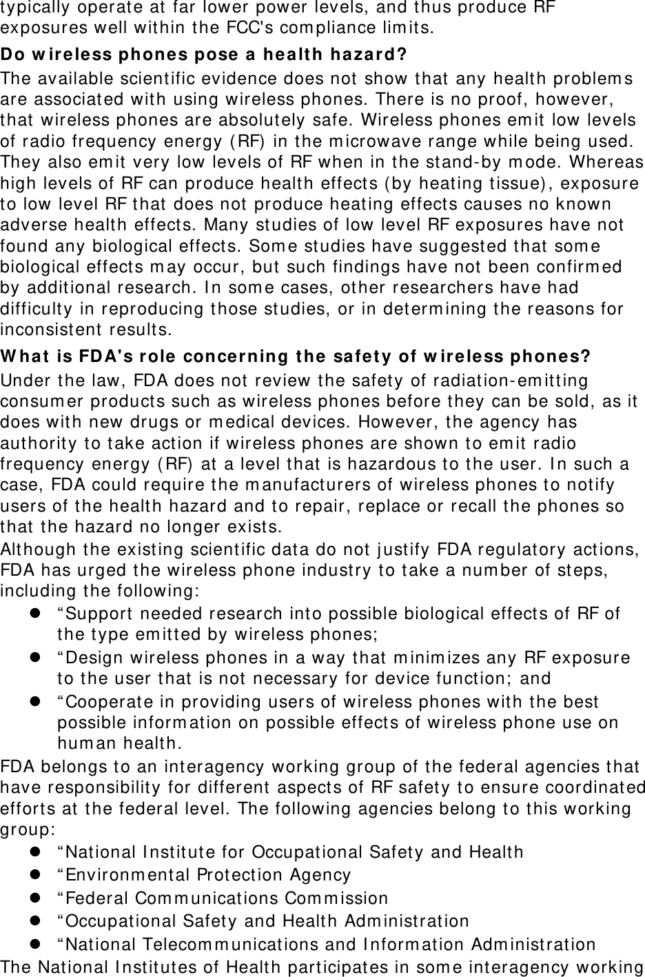 typically operate at  far lower power levels, and thus produce RF exposures well within t he FCC&apos;s com pliance lim it s. Do w ireless phone s pose  a healt h hazard? The available scient ific evidence does not  show that any healt h problem s are associated with using wireless phones. There is no proof, however, that wireless phones are absolut ely safe. Wireless phones em it low levels of radio frequency energy ( RF) in the m icrowave range while being used. They also em it  very low levels of RF when in the st and-by m ode. Whereas high levels of RF can produce healt h effect s ( by heat ing t issue) , exposure to low level RF that does not  produce heat ing effect s causes no known adverse healt h effects. Many studies of low level RF exposures have not found any biological effect s. Som e studies have suggested that som e biological effect s m ay occur, but  such findings have not been confirm ed by addit ional research. I n som e cases, other researchers have had difficult y in reproducing those st udies, or in det erm ining the reasons for inconsist ent results. W ha t  is FDA&apos;s role  conce rning t he safe t y of w irele ss phones? Under t he law, FDA does not review the safet y of radiation-em it ting consum er products such as wireless phones before t hey can be sold, as it does with new drugs or m edical devices. However, the agency has aut horit y t o t ake act ion if wireless phones are shown t o em it radio frequency energy ( RF) at a level that is hazardous t o t he user. I n such a case, FDA could require t he m anufacturers of wireless phones t o notify users of t he healt h hazard and to repair, replace or recall t he phones so that the hazard no longer exist s. Alt hough the existing scient ific dat a do not  j ustify FDA regulat ory act ions, FDA has urged the wireless phone industry t o t ake a num ber of st eps, including t he following:  z “ Support needed research into possible biological effect s of RF of the t ype em itted by wireless phones;  z “ Design wireless phones in a way t hat  m inim izes any RF exposure to the user that is not  necessary for device funct ion;  and z “ Cooperate in providing users of wireless phones wit h the best possible inform at ion on possible effect s of wireless phone use on hum an healt h. FDA belongs t o an interagency working group of t he federal agencies that have responsibility for different  aspect s of RF safet y to ensure coordinat ed effort s at  t he federal level. The following agencies belong to this working group:  z “ Nat ional I nst itute for Occupat ional Safet y and Healt h z “ Environm ent al Protect ion Agency z “ Federal Com m unications Com m ission z “ Occupat ional Safet y and Health Adm inistrat ion z “ Nat ional Telecom m unications and I nform at ion Adm inist rat ion The Nat ional I nstit utes of Healt h part icipat es in som e int eragency working 