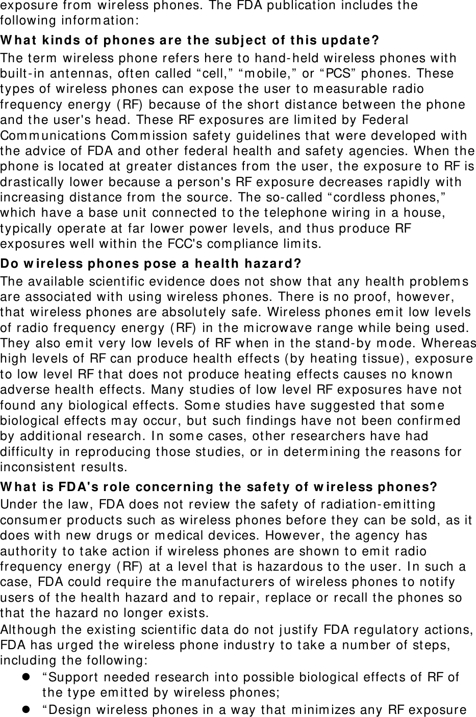   exposure from  wireless phones. The FDA publication includes t he following inform at ion:  W ha t kinds of phones a re  the subj ect  of t his update? The t erm  wireless phone refers here t o hand-held wireless phones with built-in ant ennas, often called “ cell,”  “ m obile,”  or “ PCS”  phones. These types of wireless phones can expose t he user t o m easurable radio frequency energy ( RF) because of t he short  distance bet ween t he phone and the user&apos;s head. These RF exposures are lim ited by Federal Com m unicat ions Com m ission safet y guidelines that  were developed with the advice of FDA and ot her federal healt h and safet y agencies. When t he phone is located at greater distances from  the user, t he exposure t o RF is drast ically lower because a person&apos;s RF exposure decreases rapidly with increasing distance from  the source. The so- called “ cordless phones,”  which have a base unit connect ed to t he telephone wiring in a house, typically operate at far lower power levels, and t hus produce RF exposures well wit hin the FCC&apos;s com pliance lim its. Do w ir ele ss phone s pose a  healt h hazard? The available scient ific evidence does not  show t hat any health problem s are associated wit h using wireless phones. There is no proof, however, that  wireless phones are absolut ely safe. Wireless phones em it  low levels of radio frequency energy ( RF)  in t he m icrowave range while being used. They also em it very low levels of RF when in t he st and- by m ode. Whereas high levels of RF can produce health effect s ( by heating t issue) , exposure to low level RF t hat does not produce heating effect s causes no known adverse healt h effect s. Many studies of low level RF exposures have not found any biological effect s. Som e studies have suggest ed t hat som e biological effect s m ay occur, but  such findings have not  been confirm ed by additional research. I n som e cases, other researchers have had difficult y in reproducing those st udies, or in det erm ining t he reasons for inconsist ent results. W ha t is FDA&apos;s r ole conce rning t he sa fet y of w ir ele ss phone s? Under the law, FDA does not review the safet y of radiat ion- em itt ing consum er product s such as wireless phones before t hey can be sold, as it does wit h new drugs or m edical devices. However, the agency has aut hority to t ake act ion if wireless phones are shown t o em it radio frequency energy ( RF) at a level that is hazardous t o t he user. I n such a case, FDA could require t he m anufact urers of wireless phones t o notify users of the health hazard and t o repair, replace or recall t he phones so that  t he hazard no longer exists. Alt hough t he existing scient ific dat a do not  j ust ify FDA regulat ory act ions, FDA has urged t he wireless phone indust ry to take a num ber of st eps, including t he following:  z “ Support  needed research int o possible biological effect s of RF of the type em itt ed by wireless phones;  z “ Design wireless phones in a way t hat m inim izes any RF exposure 