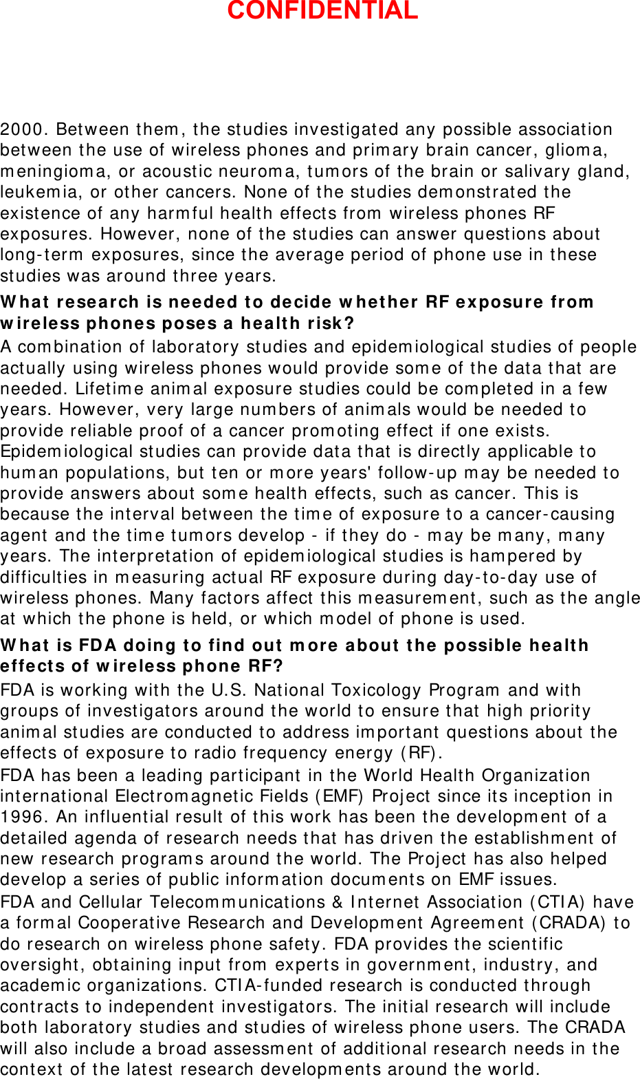 2000. Between them, the studies investigated any possible association between the use of wireless phones and primary brain cancer, glioma, meningioma, or acoustic neuroma, tumors of the brain or salivary gland, leukemia, or other cancers. None of the studies demonstrated the existence of any harmful health effects from wireless phones RF exposures. However, none of the studies can answer questions about long-term exposures, since the average period of phone use in these studies was around three years. What research is needed to decide whether RF exposure from wireless phones poses a health risk? A combination of laboratory studies and epidemiological studies of people actually using wireless phones would provide some of the data that are needed. Lifetime animal exposure studies could be completed in a few years. However, very large numbers of animals would be needed to provide reliable proof of a cancer promoting effect if one exists. Epidemiological studies can provide data that is directly applicable to human populations, but ten or more years&apos; follow-up may be needed to provide answers about some health effects, such as cancer. This is because the interval between the time of exposure to a cancer-causing agent and the time tumors develop - if they do - may be many, many years. The interpretation of epidemiological studies is hampered by difficulties in measuring actual RF exposure during day-to-day use of wireless phones. Many factors affect this measurement, such as the angle at which the phone is held, or which model of phone is used. What is FDA doing to find out more about the possible health effects of wireless phone RF? FDA is working with the U.S. National Toxicology Program and with groups of investigators around the world to ensure that high priority animal studies are conducted to address important questions about the effects of exposure to radio frequency energy (RF). FDA has been a leading participant in the World Health Organization international Electromagnetic Fields (EMF) Project since its inception in 1996. An influential result of this work has been the development of a detailed agenda of research needs that has driven the establishment of new research programs around the world. The Project has also helped develop a series of public information documents on EMF issues. FDA and Cellular Telecommunications &amp; Internet Association (CTIA) have a formal Cooperative Research and Development Agreement (CRADA) to do research on wireless phone safety. FDA provides the scientific oversight, obtaining input from experts in government, industry, and academic organizations. CTIA-funded research is conducted through contracts to independent investigators. The initial research will include both laboratory studies and studies of wireless phone users. The CRADA will also include a broad assessment of additional research needs in the context of the latest research developments around the world. CONFIDENTIAL