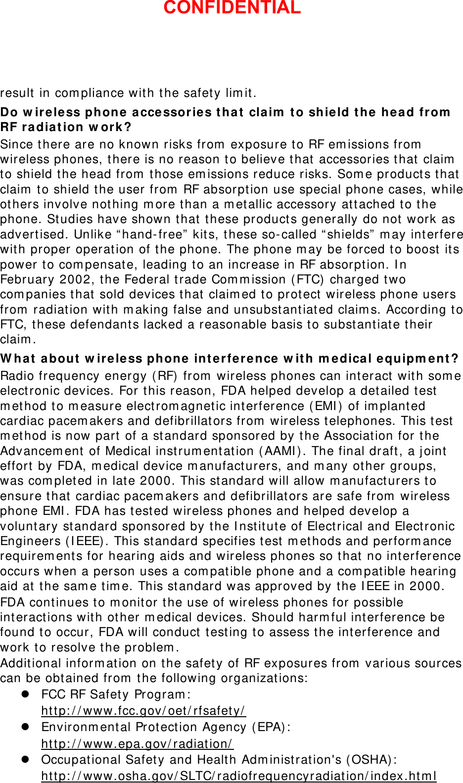 result in compliance with the safety limit. Do wireless phone accessories that claim to shield the head from RF radiation work? Since there are no known risks from exposure to RF emissions from wireless phones, there is no reason to believe that accessories that claim to shield the head from those emissions reduce risks. Some products that claim to shield the user from RF absorption use special phone cases, while others involve nothing more than a metallic accessory attached to the phone. Studies have shown that these products generally do not work as advertised. Unlike “hand-free” kits, these so-called “shields” may interfere with proper operation of the phone. The phone may be forced to boost its power to compensate, leading to an increase in RF absorption. In February 2002, the Federal trade Commission (FTC) charged two companies that sold devices that claimed to protect wireless phone users from radiation with making false and unsubstantiated claims. According to FTC, these defendants lacked a reasonable basis to substantiate their claim. What about wireless phone interference with medical equipment? Radio frequency energy (RF) from wireless phones can interact with some electronic devices. For this reason, FDA helped develop a detailed test method to measure electromagnetic interference (EMI) of implanted cardiac pacemakers and defibrillators from wireless telephones. This test method is now part of a standard sponsored by the Association for the Advancement of Medical instrumentation (AAMI). The final draft, a joint effort by FDA, medical device manufacturers, and many other groups, was completed in late 2000. This standard will allow manufacturers to ensure that cardiac pacemakers and defibrillators are safe from wireless phone EMI. FDA has tested wireless phones and helped develop a voluntary standard sponsored by the Institute of Electrical and Electronic Engineers (IEEE). This standard specifies test methods and performance requirements for hearing aids and wireless phones so that no interference occurs when a person uses a compatible phone and a compatible hearing aid at the same time. This standard was approved by the IEEE in 2000. FDA continues to monitor the use of wireless phones for possible interactions with other medical devices. Should harmful interference be found to occur, FDA will conduct testing to assess the interference and work to resolve the problem. Additional information on the safety of RF exposures from various sources can be obtained from the following organizations:  FCC RF Safety Program:  http://www.fcc.gov/oet/rfsafety/  Environmental Protection Agency (EPA):  http://www.epa.gov/radiation/  Occupational Safety and Health Administration&apos;s (OSHA):        http://www.osha.gov/SLTC/radiofrequencyradiation/index.html CONFIDENTIAL
