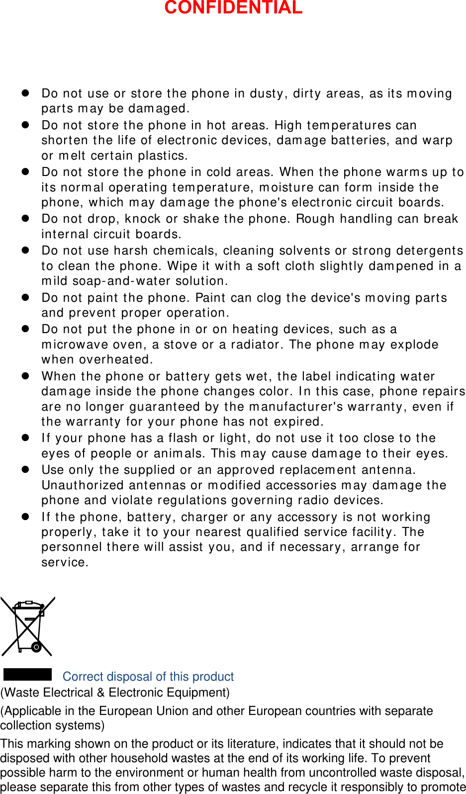  Do not use or store the phone in dusty, dirty areas, as its moving parts may be damaged.  Do not store the phone in hot areas. High temperatures can shorten the life of electronic devices, damage batteries, and warp or melt certain plastics.  Do not store the phone in cold areas. When the phone warms up to its normal operating temperature, moisture can form inside the phone, which may damage the phone&apos;s electronic circuit boards.  Do not drop, knock or shake the phone. Rough handling can break internal circuit boards.  Do not use harsh chemicals, cleaning solvents or strong detergents to clean the phone. Wipe it with a soft cloth slightly dampened in a mild soap-and-water solution.  Do not paint the phone. Paint can clog the device&apos;s moving parts and prevent proper operation.  Do not put the phone in or on heating devices, such as a microwave oven, a stove or a radiator. The phone may explode when overheated.  When the phone or battery gets wet, the label indicating water damage inside the phone changes color. In this case, phone repairs are no longer guaranteed by the manufacturer&apos;s warranty, even if the warranty for your phone has not expired.   If your phone has a flash or light, do not use it too close to the eyes of people or animals. This may cause damage to their eyes.  Use only the supplied or an approved replacement antenna. Unauthorized antennas or modified accessories may damage the phone and violate regulations governing radio devices.  If the phone, battery, charger or any accessory is not working properly, take it to your nearest qualified service facility. The personnel there will assist you, and if necessary, arrange for service.   Correct disposal of this product (Waste Electrical &amp; Electronic Equipment) (Applicable in the European Union and other European countries with separate collection systems) This marking shown on the product or its literature, indicates that it should not be disposed with other household wastes at the end of its working life. To prevent possible harm to the environment or human health from uncontrolled waste disposal, please separate this from other types of wastes and recycle it responsibly to promote CONFIDENTIAL