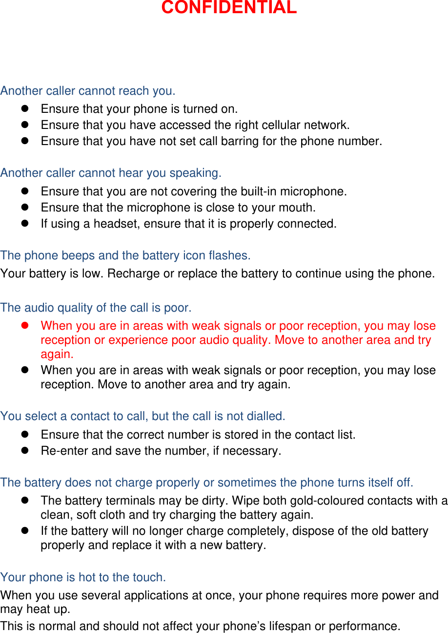 Another caller cannot reach you.   Ensure that your phone is turned on.   Ensure that you have accessed the right cellular network.   Ensure that you have not set call barring for the phone number.  Another caller cannot hear you speaking.   Ensure that you are not covering the built-in microphone.   Ensure that the microphone is close to your mouth.   If using a headset, ensure that it is properly connected.  The phone beeps and the battery icon flashes. Your battery is low. Recharge or replace the battery to continue using the phone.  The audio quality of the call is poor.   When you are in areas with weak signals or poor reception, you may lose reception or experience poor audio quality. Move to another area and try again.   When you are in areas with weak signals or poor reception, you may lose reception. Move to another area and try again.  You select a contact to call, but the call is not dialled.   Ensure that the correct number is stored in the contact list.   Re-enter and save the number, if necessary.  The battery does not charge properly or sometimes the phone turns itself off.   The battery terminals may be dirty. Wipe both gold-coloured contacts with a clean, soft cloth and try charging the battery again.   If the battery will no longer charge completely, dispose of the old battery properly and replace it with a new battery.  Your phone is hot to the touch. When you use several applications at once, your phone requires more power and may heat up. This is normal and should not affect your phone’s lifespan or performance.         CONFIDENTIAL