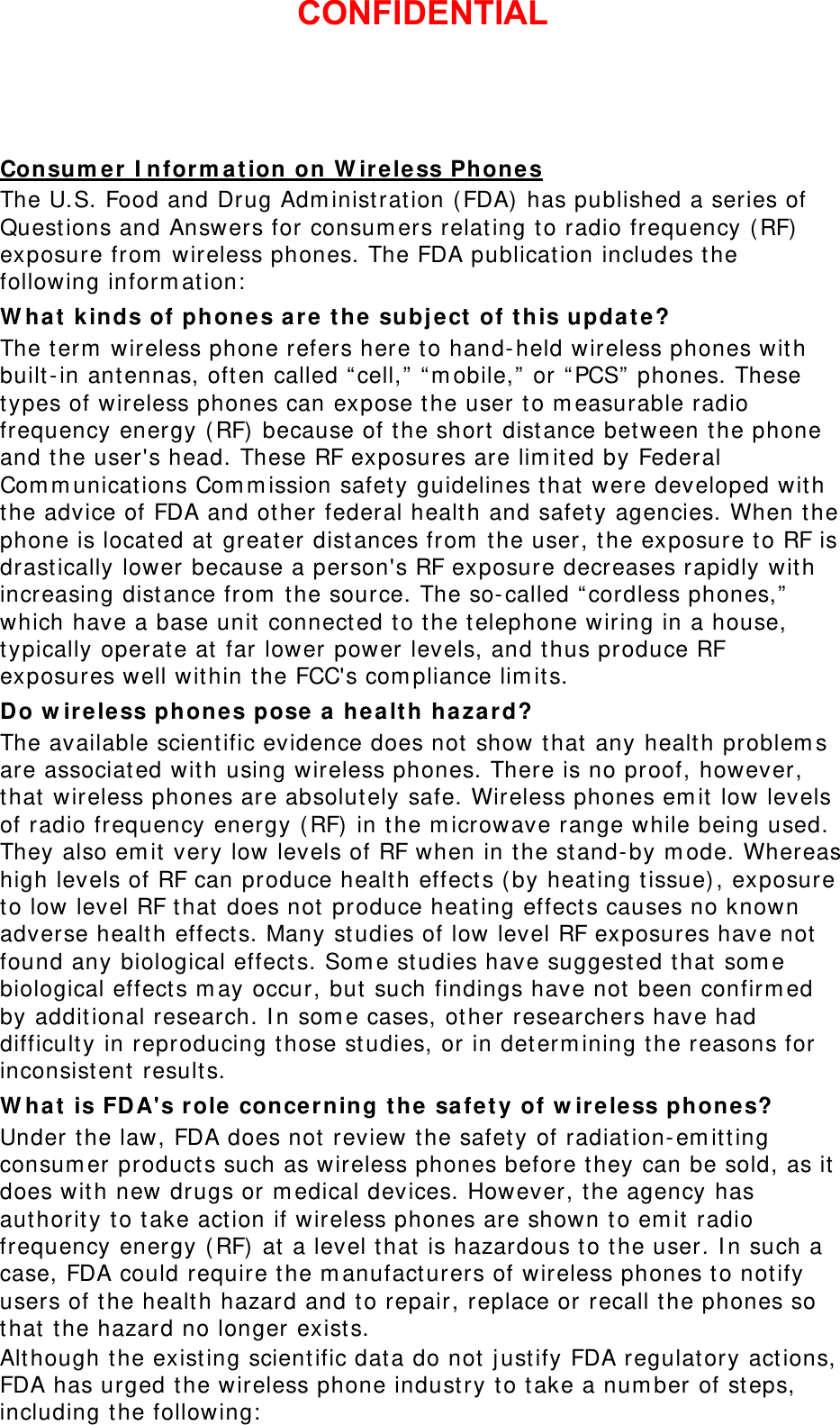Consumer Information on Wireless Phones The U.S. Food and Drug Administration (FDA) has published a series of Questions and Answers for consumers relating to radio frequency (RF) exposure from wireless phones. The FDA publication includes the following information: What kinds of phones are the subject of this update? The term wireless phone refers here to hand-held wireless phones with built-in antennas, often called “cell,” “mobile,” or “PCS” phones. These types of wireless phones can expose the user to measurable radio frequency energy (RF) because of the short distance between the phone and the user&apos;s head. These RF exposures are limited by Federal Communications Commission safety guidelines that were developed with the advice of FDA and other federal health and safety agencies. When the phone is located at greater distances from the user, the exposure to RF is drastically lower because a person&apos;s RF exposure decreases rapidly with increasing distance from the source. The so-called “cordless phones,” which have a base unit connected to the telephone wiring in a house, typically operate at far lower power levels, and thus produce RF exposures well within the FCC&apos;s compliance limits. Do wireless phones pose a health hazard? The available scientific evidence does not show that any health problems are associated with using wireless phones. There is no proof, however, that wireless phones are absolutely safe. Wireless phones emit low levels of radio frequency energy (RF) in the microwave range while being used. They also emit very low levels of RF when in the stand-by mode. Whereas high levels of RF can produce health effects (by heating tissue), exposure to low level RF that does not produce heating effects causes no known adverse health effects. Many studies of low level RF exposures have not found any biological effects. Some studies have suggested that some biological effects may occur, but such findings have not been confirmed by additional research. In some cases, other researchers have had difficulty in reproducing those studies, or in determining the reasons for inconsistent results. What is FDA&apos;s role concerning the safety of wireless phones? Under the law, FDA does not review the safety of radiation-emitting consumer products such as wireless phones before they can be sold, as it does with new drugs or medical devices. However, the agency has authority to take action if wireless phones are shown to emit radio frequency energy (RF) at a level that is hazardous to the user. In such a case, FDA could require the manufacturers of wireless phones to notify users of the health hazard and to repair, replace or recall the phones so that the hazard no longer exists. Although the existing scientific data do not justify FDA regulatory actions, FDA has urged the wireless phone industry to take a number of steps, including the following: CONFIDENTIAL