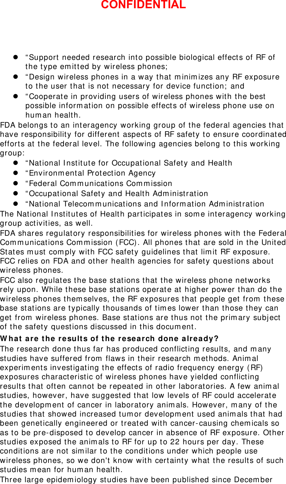  “Support needed research into possible biological effects of RF of the type emitted by wireless phones;  “Design wireless phones in a way that minimizes any RF exposure to the user that is not necessary for device function; and  “Cooperate in providing users of wireless phones with the best possible information on possible effects of wireless phone use on human health. FDA belongs to an interagency working group of the federal agencies that have responsibility for different aspects of RF safety to ensure coordinated efforts at the federal level. The following agencies belong to this working group:  “National Institute for Occupational Safety and Health  “Environmental Protection Agency  “Federal Communications Commission  “Occupational Safety and Health Administration  “National Telecommunications and Information Administration The National Institutes of Health participates in some interagency working group activities, as well. FDA shares regulatory responsibilities for wireless phones with the Federal Communications Commission (FCC). All phones that are sold in the United States must comply with FCC safety guidelines that limit RF exposure. FCC relies on FDA and other health agencies for safety questions about wireless phones. FCC also regulates the base stations that the wireless phone networks rely upon. While these base stations operate at higher power than do the wireless phones themselves, the RF exposures that people get from these base stations are typically thousands of times lower than those they can get from wireless phones. Base stations are thus not the primary subject of the safety questions discussed in this document. What are the results of the research done already? The research done thus far has produced conflicting results, and many studies have suffered from flaws in their research methods. Animal experiments investigating the effects of radio frequency energy (RF) exposures characteristic of wireless phones have yielded conflicting results that often cannot be repeated in other laboratories. A few animal studies, however, have suggested that low levels of RF could accelerate the development of cancer in laboratory animals. However, many of the studies that showed increased tumor development used animals that had been genetically engineered or treated with cancer-causing chemicals so as to be pre-disposed to develop cancer in absence of RF exposure. Other studies exposed the animals to RF for up to 22 hours per day. These conditions are not similar to the conditions under which people use wireless phones, so we don&apos;t know with certainty what the results of such studies mean for human health. Three large epidemiology studies have been published since December CONFIDENTIAL