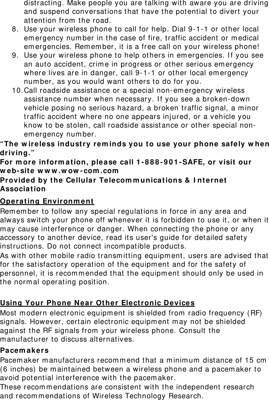 dist ract ing. Make people you are t alking with aware you are driving and suspend conversations t hat have t he potent ial to divert  your at tent ion from  t he road. 8. Use your wireless phone t o call for help. Dial 9- 1- 1 or ot her local em ergency num ber in t he case of fire, t raffic accident  or m edical em ergencies. Rem em ber, it is a free call on your wireless phone! 9. Use your wireless phone to help ot hers in em ergencies. I f you see an aut o accident, crim e in progress or other serious em ergency where lives are in danger, call 9- 1- 1 or ot her local em ergency num ber, as you would want  others t o do for you. 10. Call roadside assist ance or a special non- em ergency wireless assist ance num ber when necessary. I f you see a broken- down vehicle posing no serious hazard, a broken t raffic signal, a m inor traffic accident  where no one appears inj ured, or a vehicle you know t o be stolen, call roadside assistance or other special non-em ergency num ber. “The w ir eless in dust ry rem inds you t o u se your phone  sa fe ly w hen driving.” For m ore  in form at ion, ple a se ca ll 1 - 8 8 8 - 9 0 1 - SAFE, or visit our  w e b- site w w w .w ow - com .com  Provided by t he  Cellula r Te le com m unicat ions &amp;  I nt ernet  Associa t ion  Ope r a t ing Environm e n t  Rem em ber t o follow any special regulations in force in any area and always swit ch your phone off whenever it is forbidden t o use it, or when it  m ay cause int erference or danger. When connect ing t he phone or any accessory to another device, read its user&apos;s guide for detailed safet y instructions. Do not connect  incom pat ible products. As with other m obile radio t ransm itt ing equipm ent, users are advised t hat for the sat isfactory operat ion of t he equipm ent  and for t he safety of personnel, it is recom m ended t hat t he equipm ent  should only be used in the norm al operating posit ion. Using Your  Phone  N e a r Ot he r  Ele ctronic D e vices Most  m odern elect ronic equipm ent  is shielded from  radio frequency ( RF) signals. However, cert ain elect ronic equipm ent  m ay not be shielded against t he RF signals from  your wireless phone. Consult t he m anufact urer t o discuss alt ernatives. Pacem akers Pacem aker m anufact urers recom m end t hat a m inim um  dist ance of 15 cm  ( 6 inches)  be m aintained between a wireless phone and a pacem aker t o avoid potential interference with t he pacem aker. These recom m endat ions are consist ent  wit h t he independent  research and recom m endations of Wireless Technology Research. 