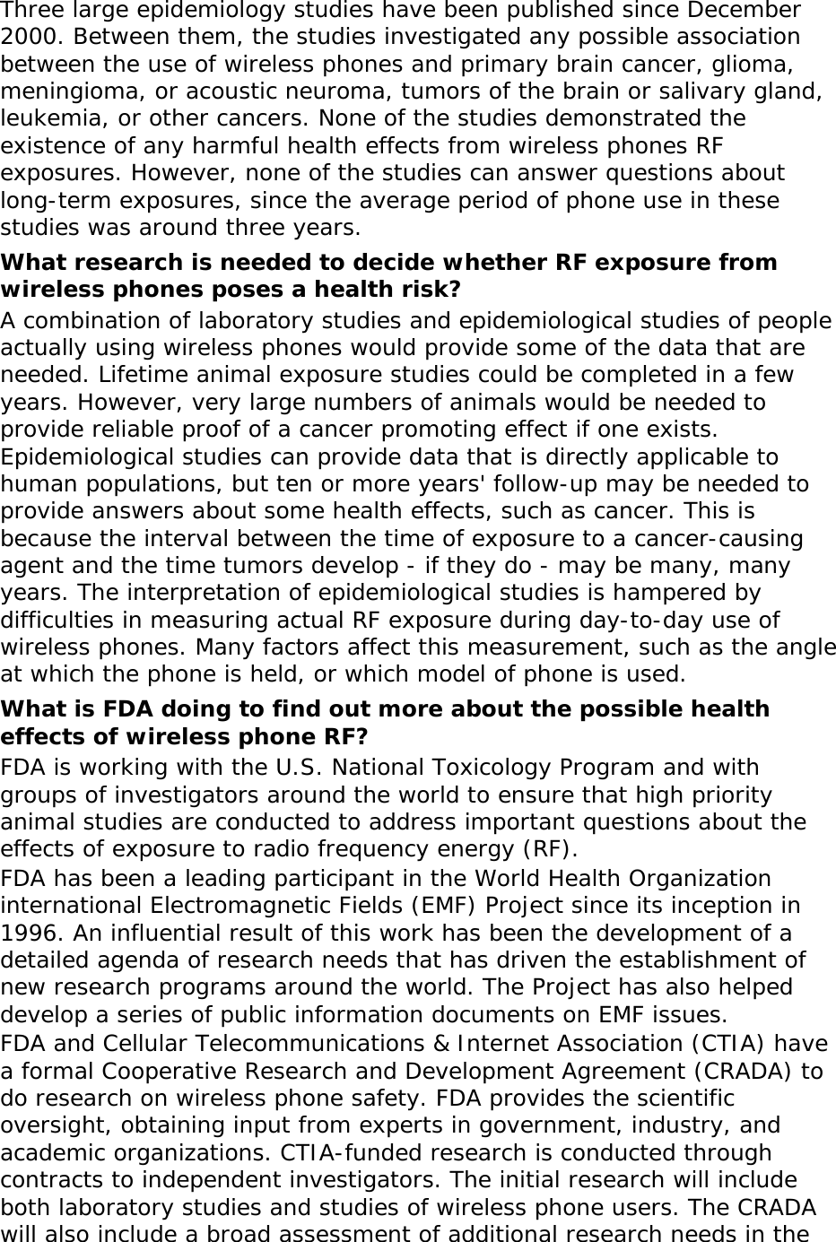Three large epidemiology studies have been published since December 2000. Between them, the studies investigated any possible association between the use of wireless phones and primary brain cancer, glioma, meningioma, or acoustic neuroma, tumors of the brain or salivary gland, leukemia, or other cancers. None of the studies demonstrated the existence of any harmful health effects from wireless phones RF exposures. However, none of the studies can answer questions about long-term exposures, since the average period of phone use in these studies was around three years. What research is needed to decide whether RF exposure from wireless phones poses a health risk? A combination of laboratory studies and epidemiological studies of people actually using wireless phones would provide some of the data that are needed. Lifetime animal exposure studies could be completed in a few years. However, very large numbers of animals would be needed to provide reliable proof of a cancer promoting effect if one exists. Epidemiological studies can provide data that is directly applicable to human populations, but ten or more years&apos; follow-up may be needed to provide answers about some health effects, such as cancer. This is because the interval between the time of exposure to a cancer-causing agent and the time tumors develop - if they do - may be many, many years. The interpretation of epidemiological studies is hampered by difficulties in measuring actual RF exposure during day-to-day use of wireless phones. Many factors affect this measurement, such as the angle at which the phone is held, or which model of phone is used. What is FDA doing to find out more about the possible health effects of wireless phone RF? FDA is working with the U.S. National Toxicology Program and with groups of investigators around the world to ensure that high priority animal studies are conducted to address important questions about the effects of exposure to radio frequency energy (RF). FDA has been a leading participant in the World Health Organization international Electromagnetic Fields (EMF) Project since its inception in 1996. An influential result of this work has been the development of a detailed agenda of research needs that has driven the establishment of new research programs around the world. The Project has also helped develop a series of public information documents on EMF issues. FDA and Cellular Telecommunications &amp; Internet Association (CTIA) have a formal Cooperative Research and Development Agreement (CRADA) to do research on wireless phone safety. FDA provides the scientific oversight, obtaining input from experts in government, industry, and academic organizations. CTIA-funded research is conducted through contracts to independent investigators. The initial research will include both laboratory studies and studies of wireless phone users. The CRADA will also include a broad assessment of additional research needs in the 
