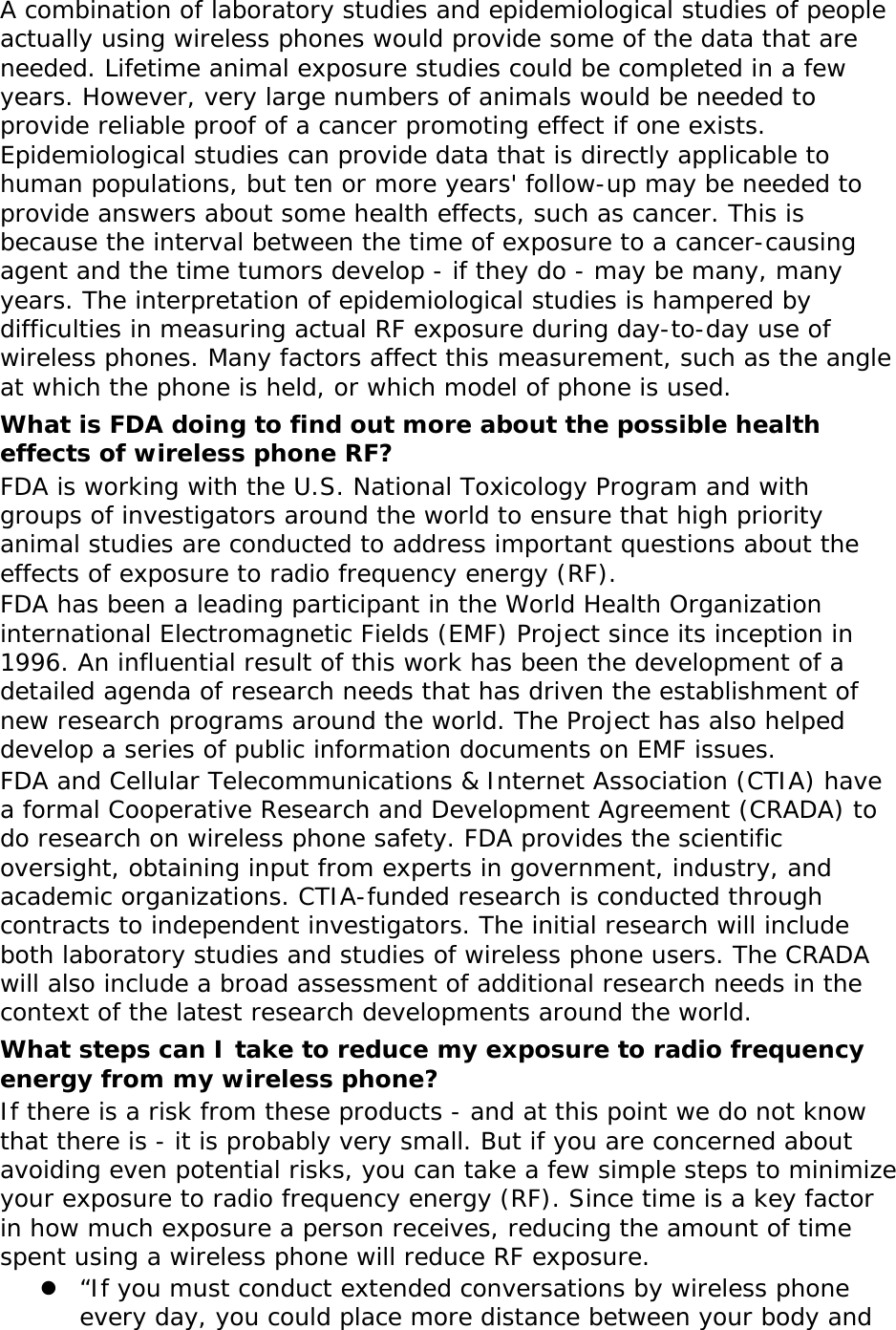   A combination of laboratory studies and epidemiological studies of people actually using wireless phones would provide some of the data that are needed. Lifetime animal exposure studies could be completed in a few years. However, very large numbers of animals would be needed to provide reliable proof of a cancer promoting effect if one exists. Epidemiological studies can provide data that is directly applicable to human populations, but ten or more years&apos; follow-up may be needed to provide answers about some health effects, such as cancer. This is because the interval between the time of exposure to a cancer-causing agent and the time tumors develop - if they do - may be many, many years. The interpretation of epidemiological studies is hampered by difficulties in measuring actual RF exposure during day-to-day use of wireless phones. Many factors affect this measurement, such as the angle at which the phone is held, or which model of phone is used. What is FDA doing to find out more about the possible health effects of wireless phone RF? FDA is working with the U.S. National Toxicology Program and with groups of investigators around the world to ensure that high priority animal studies are conducted to address important questions about the effects of exposure to radio frequency energy (RF). FDA has been a leading participant in the World Health Organization international Electromagnetic Fields (EMF) Project since its inception in 1996. An influential result of this work has been the development of a detailed agenda of research needs that has driven the establishment of new research programs around the world. The Project has also helped develop a series of public information documents on EMF issues. FDA and Cellular Telecommunications &amp; Internet Association (CTIA) have a formal Cooperative Research and Development Agreement (CRADA) to do research on wireless phone safety. FDA provides the scientific oversight, obtaining input from experts in government, industry, and academic organizations. CTIA-funded research is conducted through contracts to independent investigators. The initial research will include both laboratory studies and studies of wireless phone users. The CRADA will also include a broad assessment of additional research needs in the context of the latest research developments around the world. What steps can I take to reduce my exposure to radio frequency energy from my wireless phone? If there is a risk from these products - and at this point we do not know that there is - it is probably very small. But if you are concerned about avoiding even potential risks, you can take a few simple steps to minimize your exposure to radio frequency energy (RF). Since time is a key factor in how much exposure a person receives, reducing the amount of time spent using a wireless phone will reduce RF exposure.  “If you must conduct extended conversations by wireless phone every day, you could place more distance between your body and 