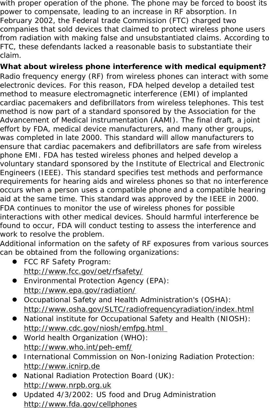   with proper operation of the phone. The phone may be forced to boost its power to compensate, leading to an increase in RF absorption. In February 2002, the Federal trade Commission (FTC) charged two companies that sold devices that claimed to protect wireless phone users from radiation with making false and unsubstantiated claims. According to FTC, these defendants lacked a reasonable basis to substantiate their claim. What about wireless phone interference with medical equipment? Radio frequency energy (RF) from wireless phones can interact with some electronic devices. For this reason, FDA helped develop a detailed test method to measure electromagnetic interference (EMI) of implanted cardiac pacemakers and defibrillators from wireless telephones. This test method is now part of a standard sponsored by the Association for the Advancement of Medical instrumentation (AAMI). The final draft, a joint effort by FDA, medical device manufacturers, and many other groups, was completed in late 2000. This standard will allow manufacturers to ensure that cardiac pacemakers and defibrillators are safe from wireless phone EMI. FDA has tested wireless phones and helped develop a voluntary standard sponsored by the Institute of Electrical and Electronic Engineers (IEEE). This standard specifies test methods and performance requirements for hearing aids and wireless phones so that no interference occurs when a person uses a compatible phone and a compatible hearing aid at the same time. This standard was approved by the IEEE in 2000. FDA continues to monitor the use of wireless phones for possible interactions with other medical devices. Should harmful interference be found to occur, FDA will conduct testing to assess the interference and work to resolve the problem. Additional information on the safety of RF exposures from various sources can be obtained from the following organizations:  FCC RF Safety Program:  http://www.fcc.gov/oet/rfsafety/  Environmental Protection Agency (EPA):  http://www.epa.gov/radiation/  Occupational Safety and Health Administration&apos;s (OSHA):        http://www.osha.gov/SLTC/radiofrequencyradiation/index.html  National institute for Occupational Safety and Health (NIOSH):  http://www.cdc.gov/niosh/emfpg.html   World health Organization (WHO):  http://www.who.int/peh-emf/  International Commission on Non-Ionizing Radiation Protection:  http://www.icnirp.de  National Radiation Protection Board (UK):  http://www.nrpb.org.uk  Updated 4/3/2002: US food and Drug Administration  http://www.fda.gov/cellphones 