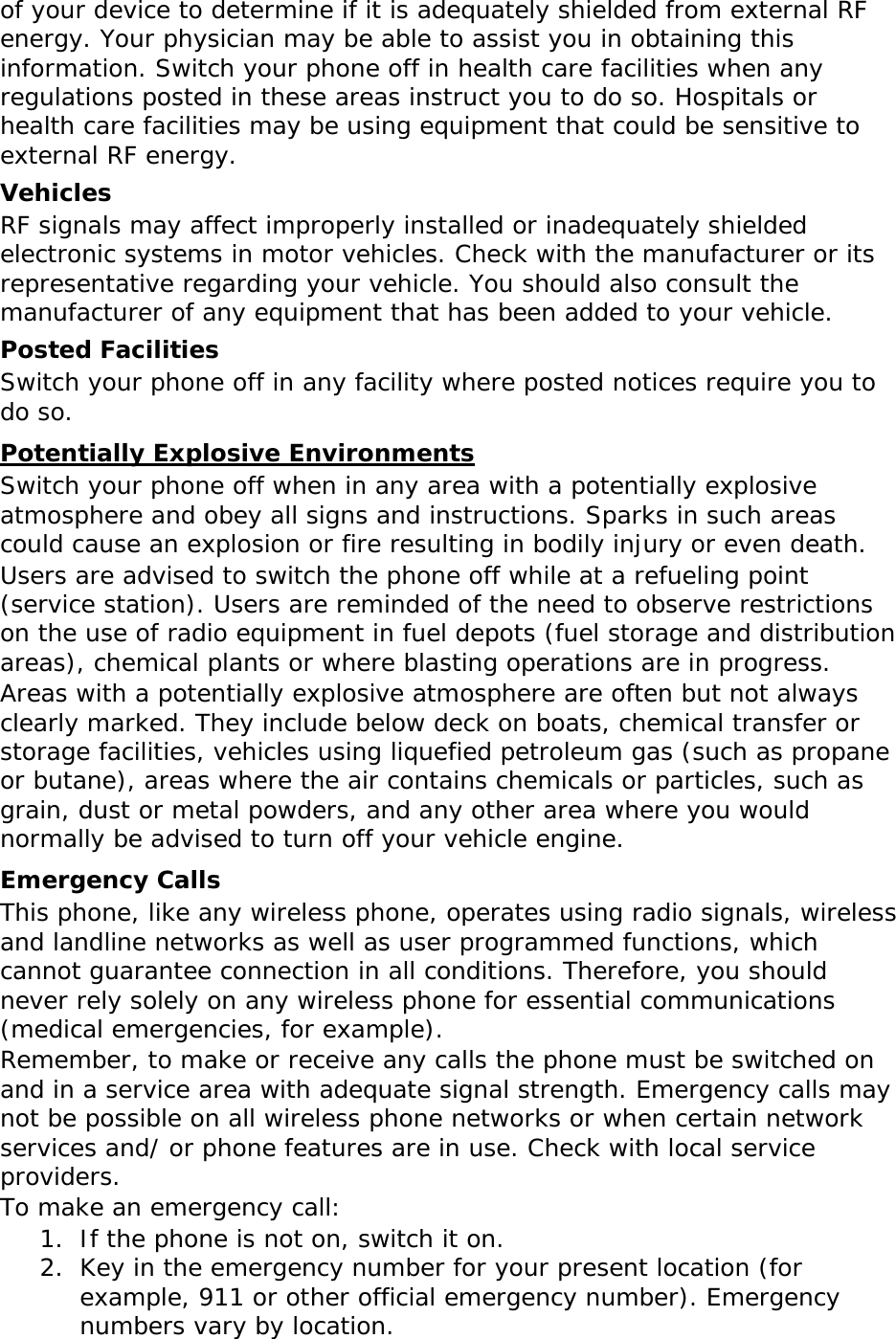   of your device to determine if it is adequately shielded from external RF energy. Your physician may be able to assist you in obtaining this information. Switch your phone off in health care facilities when any regulations posted in these areas instruct you to do so. Hospitals or health care facilities may be using equipment that could be sensitive to external RF energy. Vehicles RF signals may affect improperly installed or inadequately shielded electronic systems in motor vehicles. Check with the manufacturer or its representative regarding your vehicle. You should also consult the manufacturer of any equipment that has been added to your vehicle. Posted Facilities Switch your phone off in any facility where posted notices require you to do so. Potentially Explosive Environments Switch your phone off when in any area with a potentially explosive atmosphere and obey all signs and instructions. Sparks in such areas could cause an explosion or fire resulting in bodily injury or even death. Users are advised to switch the phone off while at a refueling point (service station). Users are reminded of the need to observe restrictions on the use of radio equipment in fuel depots (fuel storage and distribution areas), chemical plants or where blasting operations are in progress. Areas with a potentially explosive atmosphere are often but not always clearly marked. They include below deck on boats, chemical transfer or storage facilities, vehicles using liquefied petroleum gas (such as propane or butane), areas where the air contains chemicals or particles, such as grain, dust or metal powders, and any other area where you would normally be advised to turn off your vehicle engine. Emergency Calls This phone, like any wireless phone, operates using radio signals, wireless and landline networks as well as user programmed functions, which cannot guarantee connection in all conditions. Therefore, you should never rely solely on any wireless phone for essential communications (medical emergencies, for example). Remember, to make or receive any calls the phone must be switched on and in a service area with adequate signal strength. Emergency calls may not be possible on all wireless phone networks or when certain network services and/ or phone features are in use. Check with local service providers. To make an emergency call: 1. If the phone is not on, switch it on. 2. Key in the emergency number for your present location (for example, 911 or other official emergency number). Emergency numbers vary by location. 
