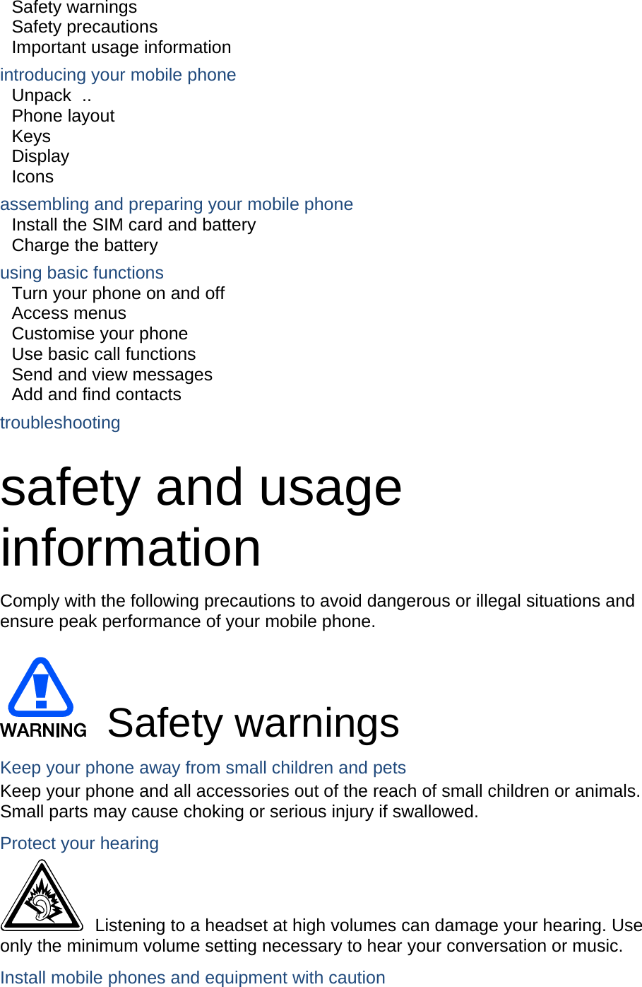   Safety warnings     Safety precautions     Important usage information     introducing your mobile phone     Unpack ..  Phone layout     Keys  Display  Icons assembling and preparing your mobile phone     Install the SIM card and battery     Charge the battery     using basic functions    Turn your phone on and off    Access menus     Customise your phone     Use basic call functions     Send and view messages     Add and find contacts     troubleshooting     safety and usage information  Comply with the following precautions to avoid dangerous or illegal situations and ensure peak performance of your mobile phone.   Safety warnings Keep your phone away from small children and pets Keep your phone and all accessories out of the reach of small children or animals. Small parts may cause choking or serious injury if swallowed. Protect your hearing   Listening to a headset at high volumes can damage your hearing. Use only the minimum volume setting necessary to hear your conversation or music. Install mobile phones and equipment with caution 
