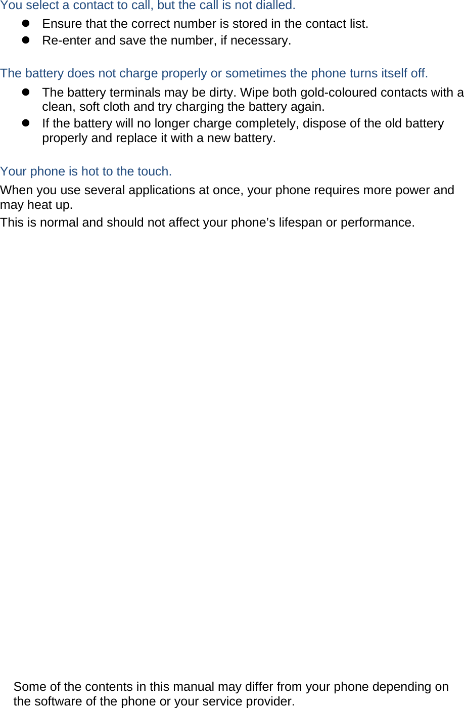    You select a contact to call, but the call is not dialled.   Ensure that the correct number is stored in the contact list.   Re-enter and save the number, if necessary.  The battery does not charge properly or sometimes the phone turns itself off.   The battery terminals may be dirty. Wipe both gold-coloured contacts with a clean, soft cloth and try charging the battery again.   If the battery will no longer charge completely, dispose of the old battery properly and replace it with a new battery.  Your phone is hot to the touch. When you use several applications at once, your phone requires more power and may heat up. This is normal and should not affect your phone’s lifespan or performance.                             Some of the contents in this manual may differ from your phone depending on the software of the phone or your service provider. 