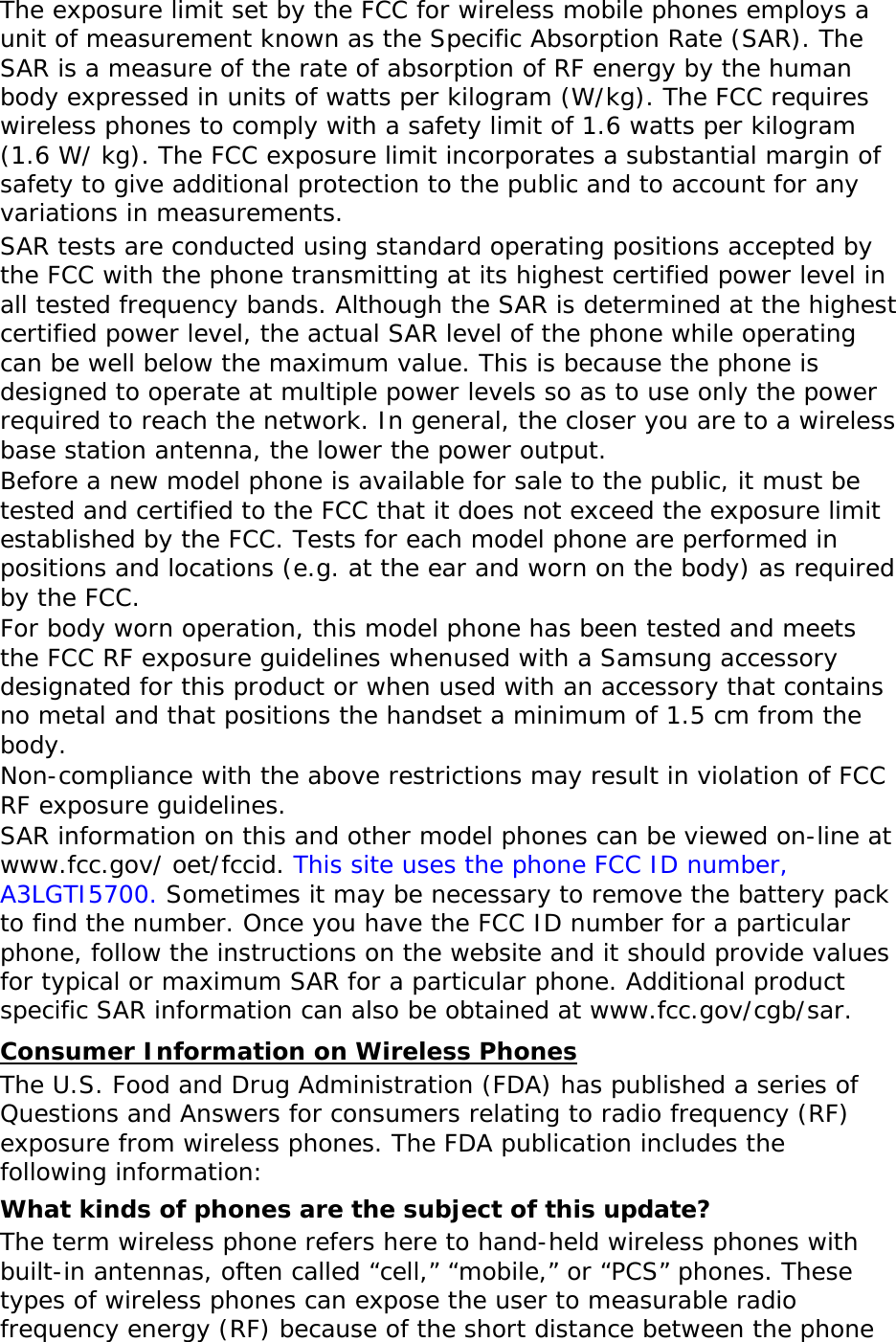   The exposure limit set by the FCC for wireless mobile phones employs a unit of measurement known as the Specific Absorption Rate (SAR). The SAR is a measure of the rate of absorption of RF energy by the human body expressed in units of watts per kilogram (W/kg). The FCC requires wireless phones to comply with a safety limit of 1.6 watts per kilogram (1.6 W/ kg). The FCC exposure limit incorporates a substantial margin of safety to give additional protection to the public and to account for any variations in measurements. SAR tests are conducted using standard operating positions accepted by the FCC with the phone transmitting at its highest certified power level in all tested frequency bands. Although the SAR is determined at the highest certified power level, the actual SAR level of the phone while operating can be well below the maximum value. This is because the phone is designed to operate at multiple power levels so as to use only the power required to reach the network. In general, the closer you are to a wireless base station antenna, the lower the power output. Before a new model phone is available for sale to the public, it must be tested and certified to the FCC that it does not exceed the exposure limit established by the FCC. Tests for each model phone are performed in positions and locations (e.g. at the ear and worn on the body) as required by the FCC.   For body worn operation, this model phone has been tested and meets the FCC RF exposure guidelines whenused with a Samsung accessory designated for this product or when used with an accessory that contains no metal and that positions the handset a minimum of 1.5 cm from the body.  Non-compliance with the above restrictions may result in violation of FCC RF exposure guidelines. SAR information on this and other model phones can be viewed on-line at www.fcc.gov/ oet/fccid. This site uses the phone FCC ID number, A3LGTI5700. Sometimes it may be necessary to remove the battery pack to find the number. Once you have the FCC ID number for a particular phone, follow the instructions on the website and it should provide values for typical or maximum SAR for a particular phone. Additional product specific SAR information can also be obtained at www.fcc.gov/cgb/sar. Consumer Information on Wireless Phones The U.S. Food and Drug Administration (FDA) has published a series of Questions and Answers for consumers relating to radio frequency (RF) exposure from wireless phones. The FDA publication includes the following information: What kinds of phones are the subject of this update? The term wireless phone refers here to hand-held wireless phones with built-in antennas, often called “cell,” “mobile,” or “PCS” phones. These types of wireless phones can expose the user to measurable radio frequency energy (RF) because of the short distance between the phone 