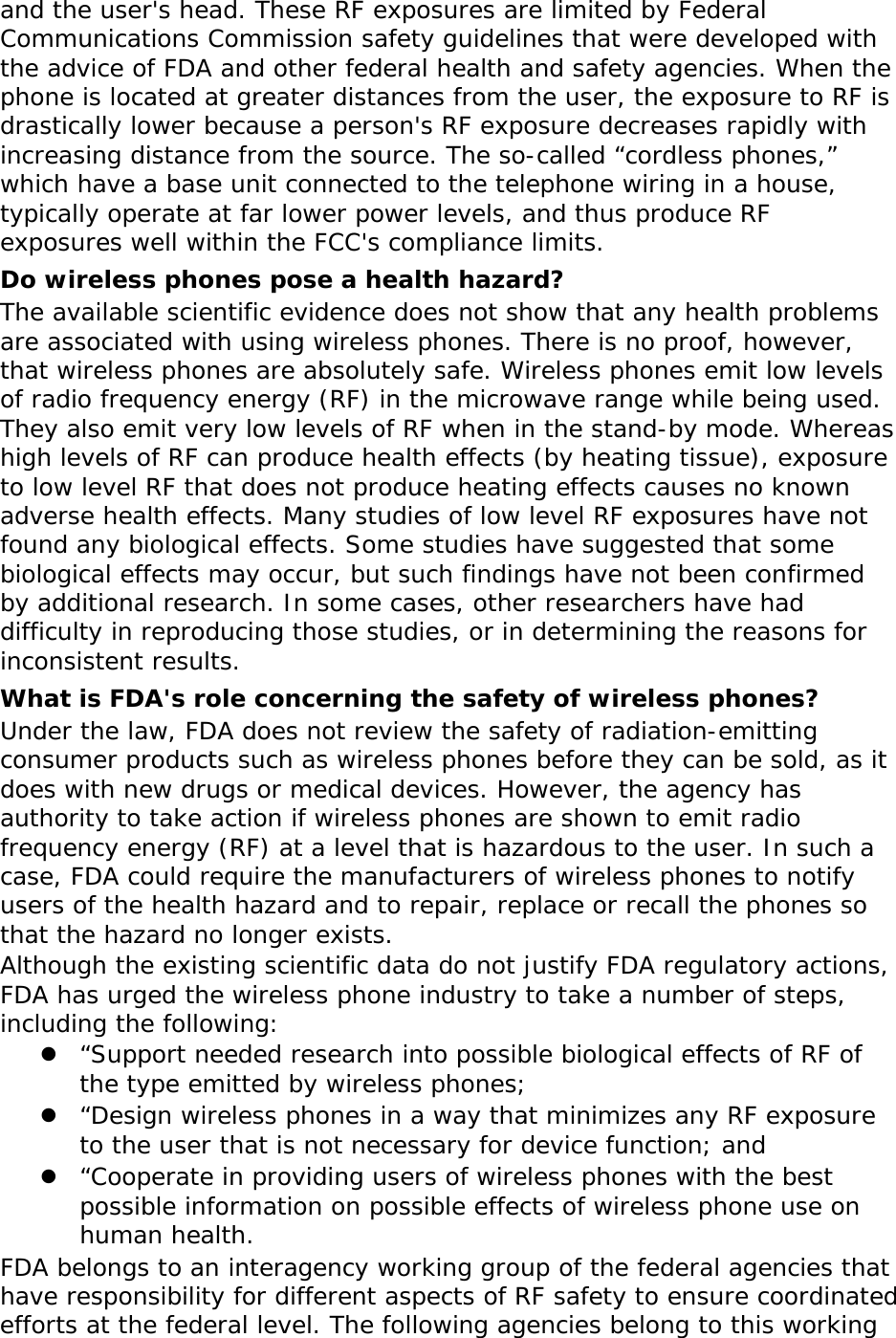  and the user&apos;s head. These RF exposures are limited by Federal Communications Commission safety guidelines that were developed with the advice of FDA and other federal health and safety agencies. When the phone is located at greater distances from the user, the exposure to RF is drastically lower because a person&apos;s RF exposure decreases rapidly with increasing distance from the source. The so-called “cordless phones,” which have a base unit connected to the telephone wiring in a house, typically operate at far lower power levels, and thus produce RF exposures well within the FCC&apos;s compliance limits. Do wireless phones pose a health hazard? The available scientific evidence does not show that any health problems are associated with using wireless phones. There is no proof, however, that wireless phones are absolutely safe. Wireless phones emit low levels of radio frequency energy (RF) in the microwave range while being used. They also emit very low levels of RF when in the stand-by mode. Whereas high levels of RF can produce health effects (by heating tissue), exposure to low level RF that does not produce heating effects causes no known adverse health effects. Many studies of low level RF exposures have not found any biological effects. Some studies have suggested that some biological effects may occur, but such findings have not been confirmed by additional research. In some cases, other researchers have had difficulty in reproducing those studies, or in determining the reasons for inconsistent results. What is FDA&apos;s role concerning the safety of wireless phones? Under the law, FDA does not review the safety of radiation-emitting consumer products such as wireless phones before they can be sold, as it does with new drugs or medical devices. However, the agency has authority to take action if wireless phones are shown to emit radio frequency energy (RF) at a level that is hazardous to the user. In such a case, FDA could require the manufacturers of wireless phones to notify users of the health hazard and to repair, replace or recall the phones so that the hazard no longer exists. Although the existing scientific data do not justify FDA regulatory actions, FDA has urged the wireless phone industry to take a number of steps, including the following:  “Support needed research into possible biological effects of RF of the type emitted by wireless phones;  “Design wireless phones in a way that minimizes any RF exposure to the user that is not necessary for device function; and  “Cooperate in providing users of wireless phones with the best possible information on possible effects of wireless phone use on human health. FDA belongs to an interagency working group of the federal agencies that have responsibility for different aspects of RF safety to ensure coordinated efforts at the federal level. The following agencies belong to this working 