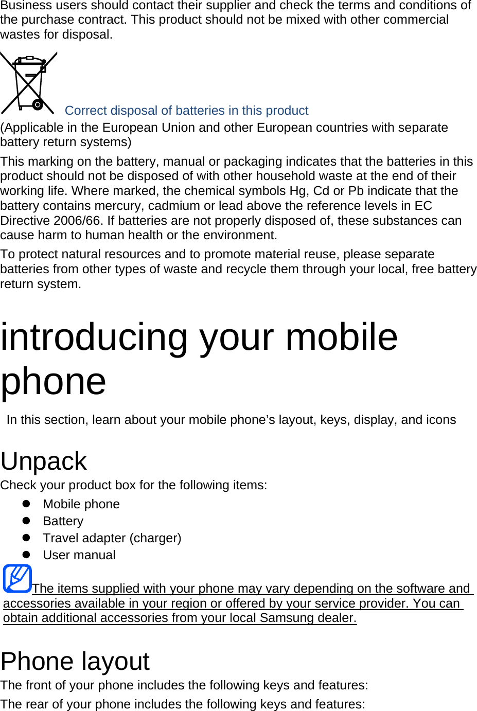   Business users should contact their supplier and check the terms and conditions of the purchase contract. This product should not be mixed with other commercial wastes for disposal.  Correct disposal of batteries in this product (Applicable in the European Union and other European countries with separate battery return systems) This marking on the battery, manual or packaging indicates that the batteries in this product should not be disposed of with other household waste at the end of their working life. Where marked, the chemical symbols Hg, Cd or Pb indicate that the battery contains mercury, cadmium or lead above the reference levels in EC Directive 2006/66. If batteries are not properly disposed of, these substances can cause harm to human health or the environment. To protect natural resources and to promote material reuse, please separate batteries from other types of waste and recycle them through your local, free battery return system.  introducing your mobile phone   In this section, learn about your mobile phone’s layout, keys, display, and icons  Unpack Check your product box for the following items:  Mobile phone  Battery   Travel adapter (charger)  User manual The items supplied with your phone may vary depending on the software and accessories available in your region or offered by your service provider. You can obtain additional accessories from your local Samsung dealer.  Phone layout The front of your phone includes the following keys and features: The rear of your phone includes the following keys and features: 