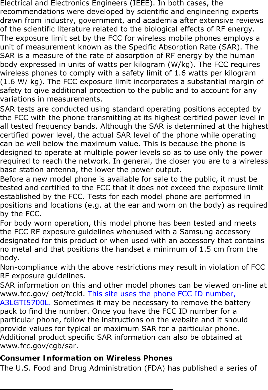   Electrical and Electronics Engineers (IEEE). In both cases, the recommendations were developed by scientific and engineering experts drawn from industry, government, and academia after extensive reviews of the scientific literature related to the biological effects of RF energy. The exposure limit set by the FCC for wireless mobile phones employs a unit of measurement known as the Specific Absorption Rate (SAR). The SAR is a measure of the rate of absorption of RF energy by the human body expressed in units of watts per kilogram (W/kg). The FCC requires wireless phones to comply with a safety limit of 1.6 watts per kilogram (1.6 W/ kg). The FCC exposure limit incorporates a substantial margin of safety to give additional protection to the public and to account for any variations in measurements. SAR tests are conducted using standard operating positions accepted by the FCC with the phone transmitting at its highest certified power level in all tested frequency bands. Although the SAR is determined at the highest certified power level, the actual SAR level of the phone while operating can be well below the maximum value. This is because the phone is designed to operate at multiple power levels so as to use only the power required to reach the network. In general, the closer you are to a wireless base station antenna, the lower the power output. Before a new model phone is available for sale to the public, it must be tested and certified to the FCC that it does not exceed the exposure limit established by the FCC. Tests for each model phone are performed in positions and locations (e.g. at the ear and worn on the body) as required by the FCC.     For body worn operation, this model phone has been tested and meets the FCC RF exposure guidelines whenused with a Samsung accessory designated for this product or when used with an accessory that contains no metal and that positions the handset a minimum of 1.5 cm from the body.  Non-compliance with the above restrictions may result in violation of FCC RF exposure guidelines. SAR information on this and other model phones can be viewed on-line at www.fcc.gov/ oet/fccid. This site uses the phone FCC ID number, A3LGTI5700L. Sometimes it may be necessary to remove the battery pack to find the number. Once you have the FCC ID number for a particular phone, follow the instructions on the website and it should provide values for typical or maximum SAR for a particular phone. Additional product specific SAR information can also be obtained at www.fcc.gov/cgb/sar. Consumer Information on Wireless Phones The U.S. Food and Drug Administration (FDA) has published a series of 