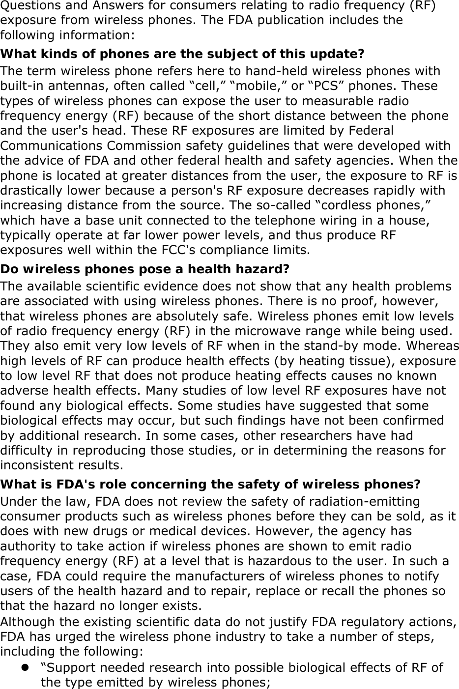   Questions and Answers for consumers relating to radio frequency (RF) exposure from wireless phones. The FDA publication includes the following information: What kinds of phones are the subject of this update? The term wireless phone refers here to hand-held wireless phones with built-in antennas, often called “cell,” “mobile,” or “PCS” phones. These types of wireless phones can expose the user to measurable radio frequency energy (RF) because of the short distance between the phone and the user&apos;s head. These RF exposures are limited by Federal Communications Commission safety guidelines that were developed with the advice of FDA and other federal health and safety agencies. When the phone is located at greater distances from the user, the exposure to RF is drastically lower because a person&apos;s RF exposure decreases rapidly with increasing distance from the source. The so-called “cordless phones,” which have a base unit connected to the telephone wiring in a house, typically operate at far lower power levels, and thus produce RF exposures well within the FCC&apos;s compliance limits. Do wireless phones pose a health hazard? The available scientific evidence does not show that any health problems are associated with using wireless phones. There is no proof, however, that wireless phones are absolutely safe. Wireless phones emit low levels of radio frequency energy (RF) in the microwave range while being used. They also emit very low levels of RF when in the stand-by mode. Whereas high levels of RF can produce health effects (by heating tissue), exposure to low level RF that does not produce heating effects causes no known adverse health effects. Many studies of low level RF exposures have not found any biological effects. Some studies have suggested that some biological effects may occur, but such findings have not been confirmed by additional research. In some cases, other researchers have had difficulty in reproducing those studies, or in determining the reasons for inconsistent results. What is FDA&apos;s role concerning the safety of wireless phones? Under the law, FDA does not review the safety of radiation-emitting consumer products such as wireless phones before they can be sold, as it does with new drugs or medical devices. However, the agency has authority to take action if wireless phones are shown to emit radio frequency energy (RF) at a level that is hazardous to the user. In such a case, FDA could require the manufacturers of wireless phones to notify users of the health hazard and to repair, replace or recall the phones so that the hazard no longer exists. Although the existing scientific data do not justify FDA regulatory actions, FDA has urged the wireless phone industry to take a number of steps, including the following:  “Support needed research into possible biological effects of RF of the type emitted by wireless phones; 