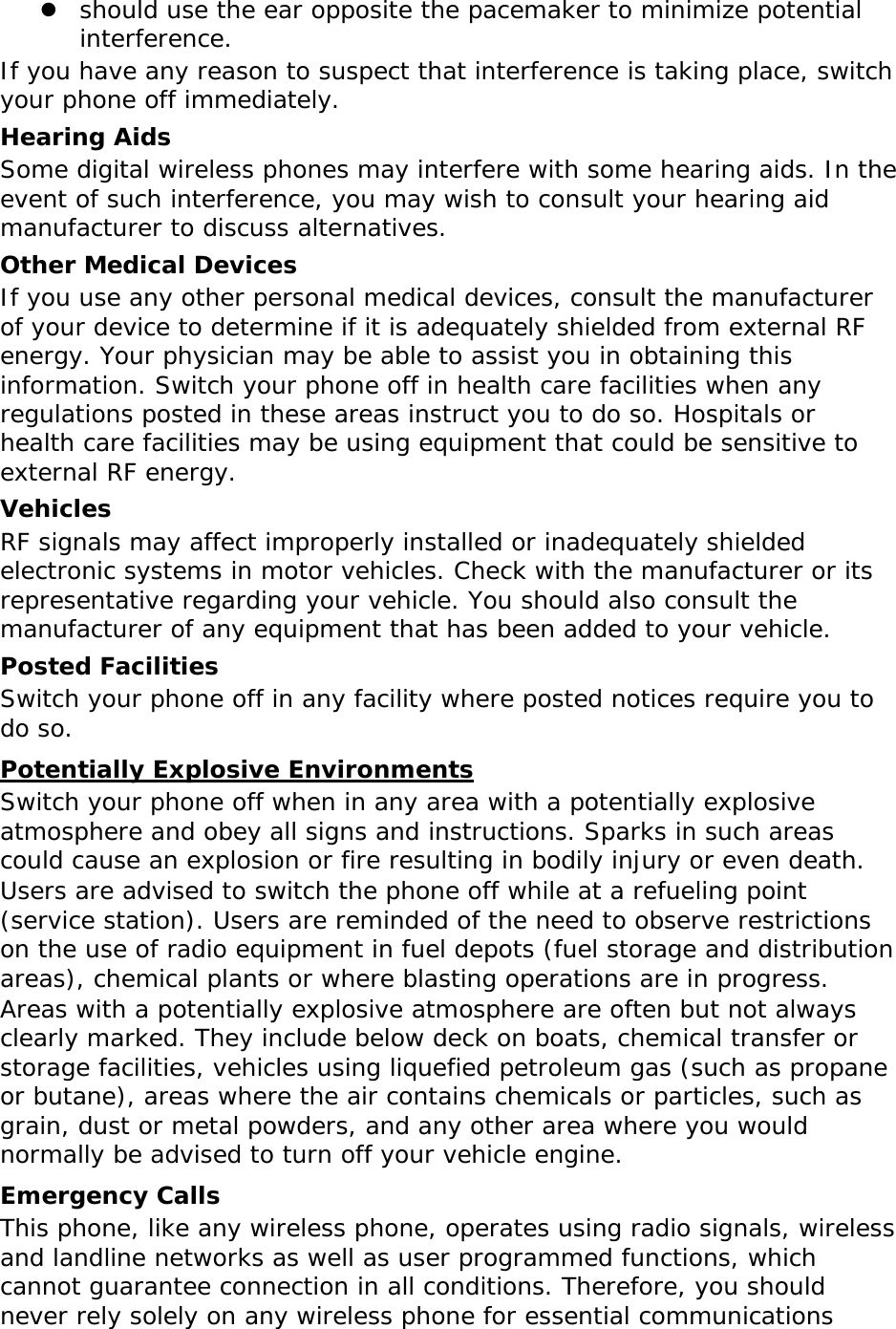  should use the ear opposite the pacemaker to minimize potential interference. If you have any reason to suspect that interference is taking place, switch your phone off immediately. Hearing Aids Some digital wireless phones may interfere with some hearing aids. In the event of such interference, you may wish to consult your hearing aid manufacturer to discuss alternatives. Other Medical Devices If you use any other personal medical devices, consult the manufacturer of your device to determine if it is adequately shielded from external RF energy. Your physician may be able to assist you in obtaining this information. Switch your phone off in health care facilities when any regulations posted in these areas instruct you to do so. Hospitals or health care facilities may be using equipment that could be sensitive to external RF energy. Vehicles RF signals may affect improperly installed or inadequately shielded electronic systems in motor vehicles. Check with the manufacturer or its representative regarding your vehicle. You should also consult the manufacturer of any equipment that has been added to your vehicle. Posted Facilities Switch your phone off in any facility where posted notices require you to do so. Potentially Explosive Environments Switch your phone off when in any area with a potentially explosive atmosphere and obey all signs and instructions. Sparks in such areas could cause an explosion or fire resulting in bodily injury or even death. Users are advised to switch the phone off while at a refueling point (service station). Users are reminded of the need to observe restrictions on the use of radio equipment in fuel depots (fuel storage and distribution areas), chemical plants or where blasting operations are in progress. Areas with a potentially explosive atmosphere are often but not always clearly marked. They include below deck on boats, chemical transfer or storage facilities, vehicles using liquefied petroleum gas (such as propane or butane), areas where the air contains chemicals or particles, such as grain, dust or metal powders, and any other area where you would normally be advised to turn off your vehicle engine. Emergency Calls This phone, like any wireless phone, operates using radio signals, wireless and landline networks as well as user programmed functions, which cannot guarantee connection in all conditions. Therefore, you should never rely solely on any wireless phone for essential communications 