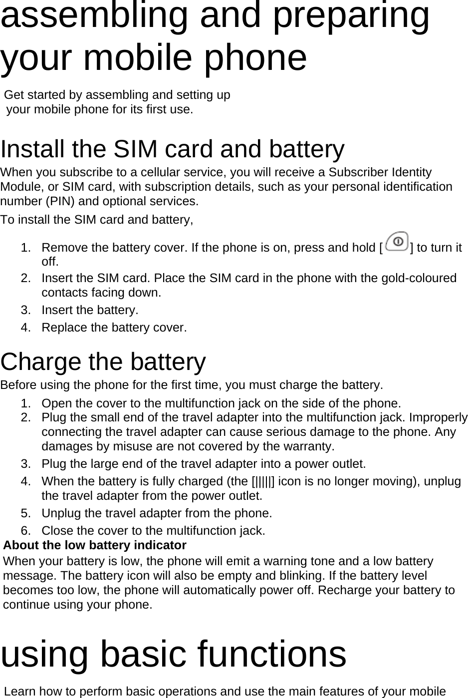 assembling and preparing your mobile phone    Get started by assembling and setting up     your mobile phone for its first use.  Install the SIM card and battery When you subscribe to a cellular service, you will receive a Subscriber Identity Module, or SIM card, with subscription details, such as your personal identification number (PIN) and optional services. To install the SIM card and battery, 1.  Remove the battery cover. If the phone is on, press and hold [ ] to turn it off. 2.  Insert the SIM card. Place the SIM card in the phone with the gold-coloured contacts facing down. 3. Insert the battery. 4.  Replace the battery cover.  Charge the battery Before using the phone for the first time, you must charge the battery. 1.  Open the cover to the multifunction jack on the side of the phone. 2.  Plug the small end of the travel adapter into the multifunction jack. Improperly connecting the travel adapter can cause serious damage to the phone. Any damages by misuse are not covered by the warranty. 3.  Plug the large end of the travel adapter into a power outlet. 4.  When the battery is fully charged (the [|||||] icon is no longer moving), unplug the travel adapter from the power outlet. 5.  Unplug the travel adapter from the phone. 6.  Close the cover to the multifunction jack. About the low battery indicator When your battery is low, the phone will emit a warning tone and a low battery message. The battery icon will also be empty and blinking. If the battery level becomes too low, the phone will automatically power off. Recharge your battery to continue using your phone.  using basic functions  Learn how to perform basic operations and use the main features of your mobile 