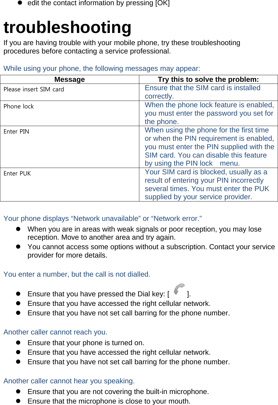   edit the contact information by pressing [OK]  troubleshooting If you are having trouble with your mobile phone, try these troubleshooting procedures before contacting a service professional. While using your phone, the following messages may appear: Message  Try this to solve the problem: Please insert SIM card  Ensure that the SIM card is installed correctly. Phone lock  When the phone lock feature is enabled, you must enter the password you set for the phone. Enter PIN  When using the phone for the first time or when the PIN requirement is enabled, you must enter the PIN supplied with the SIM card. You can disable this feature by using the PIN lock    menu. Enter PUK  Your SIM card is blocked, usually as a result of entering your PIN incorrectly several times. You must enter the PUK supplied by your service provider.    Your phone displays “Network unavailable” or “Network error.”   When you are in areas with weak signals or poor reception, you may lose reception. Move to another area and try again.   You cannot access some options without a subscription. Contact your service provider for more details.  You enter a number, but the call is not dialled.   Ensure that you have pressed the Dial key: [ ].   Ensure that you have accessed the right cellular network.   Ensure that you have not set call barring for the phone number.  Another caller cannot reach you.   Ensure that your phone is turned on.   Ensure that you have accessed the right cellular network.   Ensure that you have not set call barring for the phone number.  Another caller cannot hear you speaking.   Ensure that you are not covering the built-in microphone.   Ensure that the microphone is close to your mouth. 